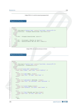 R ESPOSTAS                                                                                                     136



                                  Código HTML 2.41: exercicio-manual-passoapasso.html




     Resposta do Exercise 2.13




 1     < html >
 2        < head >
 3           < meta http - equiv = " Content - Type " content = " text / html ; charset = UTF -8 " >
 4           < title > Exercício - Formação Desenvolvedor Java K19 </ title >
 5        </ head >
 6        < body >
 7           < dl >
 8              < h1 > K10 - Formação Desenvolvedor Java </ h1 >
 9
10           < ul >
11              < li > K11 - Orientação a Objetos em Java </ li >
12              < li > K12 - Desenvolvimento Web com JSF2 e JPA2 </ li >
13           </ ul >
14           </ dl >
15        </ body >
16     </ html >

                                     Código HTML 2.44: exercicio-formacao-k19.html




     Resposta do Exercise 2.14




 1     < html >
 2        < head >
 3           < meta http - equiv = " Content - Type " content = " text / html ; charset = UTF -8 " >
 4           < title > Exercício - Formulário </ title >
 5        </ head >
 6        < body >
 7           < form action = " teste . html " method = " get " >
 8              < input type = " hidden " name = " hash " value = " 4 w587nt3 " / >
 9
10            < div >
11               < label for = " nome " > Nome : </ label >
12               < input type = " text " id = " nome " name = " nome " / >
13            </ div >
14
15            < div >
16               < label for = " sobrenome " > Sobrenome : </ label >
17               < input type = " text " id = " sobrenome " name = " sobrenome " / >
18            </ div >
19
20            < div >
21               < label for = " senha " > Senha : </ label >
22               < input type = " password " id = " senha " name = " senha " / >
23            </ div >
24
25            < div >
26               < label for = " foto " > Escolha uma foto : </ label >
27               < input type = " file " id = " foto " name = " foto " / >
28            </ div >
29
30            < div >
31               Sexo :


136                                                                                           www.k19.com.br
 