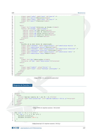 137                                                                                                             R ESPOSTAS

32               < input   type = " radio " name = " sexo " id = " sexo - m " / >
33               < label   for = " sexo - m " > Masculino </ label >
34               < input   type = " radio " name = " sexo " id = " sexo - f " / >
35               < label   for = " sexo - f " > Feminino </ label >
36            </ div >
37
38            < div >
39               < label for = " estado " > Selecione um Estado : </ label >
40               < select id = " estado " name = " estado " >
41                  < option value = " sp " > São Paulo </ option >
42                  < option value = " rj " > Rio de Janeiro </ option >
43                  < option value = " mg " > Minas Gerais </ option >
44                  < option value = " es " > Espírito Santo </ option >
45                  < option value = " pr " > Paraná </ option >
46               </ select >
47            </ div >
48
49            < div >
50               Escolha um ou mais meios de comunicação :
51               < input type = " checkbox " name = " comunicacao [] " id = " comunicacao - musica " / >
52               < label for = " comunicacao - musica " > Música </ label >
53               < input type = " checkbox " name = " comunicacao [] " id = " comunicacao - televisao " / >
54               < label for = " comunicacao - televisao " > Televisão </ label >
55               < input type = " checkbox " name = " comunicacao [] " id = " comunicacao - radio " / >
56               < label for = " comunicacao - radio " > Rádio </ label >
57            </ div >
58
59            < div >
60               < label for = " obs " > Observações : </ label >
61               < textarea id = " obs " name = " observacoes " > </ textarea >
62            </ div >
63
64              < div >
65                 < input type = " submit " value = " Enviar " / >
66                 < input type = " reset " value = " Desfazer alterações " / >
67              </ div >
68           </ form >
69        </ body >
70     </ html >

                                       Código HTML 2.51: exercicio-formulario.html




     Resposta do Exercise 4.1




1      < html >
2         < head >
3            < title > Imprime numeros de 1 ate 50 - 2 x </ title >
4            < script type = " text / javascript " src = " imprime - numeros -1 -50 -2 x . js " > </ script >
5         </ head >
6         < body >
7         </ body >
8      </ html >

                                     Código HTML 4.6: imprime-numeros-1-50-2x.html



1      for ( var x = 0; x < 2; x ++) {
2        for ( var y = 1; y <= 50; y ++) {
3          document . writeln ( y ) ;
4          document . writeln ( ’ < br / > ’) ;
5        }
6      }

                                    Código Javascript 4.15: imprime-numeros-1-50-2x.js


                www.facebook.com/k19treinamentos                                                                      137
 