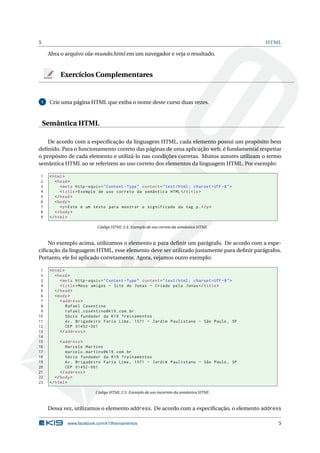 5                                                                                                    HTML

     Abra o arquivo ola-mundo.html em um navegador e veja o resultado.


          Exercícios Complementares


 1   Crie uma página HTML que exiba o nome deste curso duas vezes.



    Semântica HTML

    De acordo com a especiﬁcação da linguagem HTML, cada elemento possui um propósito bem
deﬁnido. Para o funcionamento correto das páginas de uma aplicação web, é fundamental respeitar
o propósito de cada elemento e utilizá-lo nas condições corretas. Muitos autores utilizam o termo
semântica HTML ao se referirem ao uso correto dos elementos da linguagem HTML. Por exemplo:

1    < html >
2       < head >
3          < meta http - equiv = " Content - Type " content = " text / html ; charset = UTF -8 " >
4          < title > Exemplo de uso correto da semântica HTML </ title >
5       </ head >
6       < body >
7          <p > Este é um texto para mostrar o significado da tag p . </ p >
8       </ body >
9    </ html >

                             Código HTML 2.4: Exemplo de uso correto da semântica HTML



    No exemplo acima, utilizamos o elemento p para deﬁnir um parágrafo. De acordo com a espe-
ciﬁcação da linguagem HTML, esse elemento deve ser utilizado justamente para deﬁnir parágrafos.
Portanto, ele foi aplicado corretamente. Agora, vejamos outro exemplo:

 1   < html >
 2      < head >
 3         < meta http - equiv = " Content - Type " content = " text / html ; charset = UTF -8 " >
 4         < title > Meus amigos - Site do Jonas - Criado pelo Jonas </ title >
 5      </ head >
 6      < body >
 7         < address >
 8            Rafael Cosentino
 9            rafael . cosentino@k19 . com . br
10            Sócio fundador da K19 Treinamentos
11            Av . Brigadeiro Faria Lima , 1571 - Jardim Paulistano - São Paulo , SP
12            CEP 01452 -001
13         </ address >
14
15         < address >
16            Marcelo Martins
17            marcelo . martins@k19 . com . br
18            Sócio fundador da K19 Treinamentos
19            Av . Brigadeiro Faria Lima , 1571 - Jardim Paulistano - São Paulo , SP
20            CEP 01452 -001
21         </ address >
22      </ body >
23   </ html >

                            Código HTML 2.5: Exemplo de uso incorreto da semântica HTML



     Dessa vez, utilizamos o elemento address. De acordo com a especiﬁcação, o elemento address

              www.facebook.com/k19treinamentos                                                          5
 