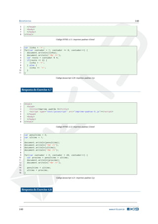 R ESPOSTAS                                                                                                    140

5         </ head >
6         < body >
7         </ body >
8      </ html >

                                       Código HTML 4.11: imprime-padrao-4.html



 1     var linha = ’* ’;
 2     for ( var contador = 1; contador <= 8; contador ++) {
 3       document . writeln ( linha ) ;
 4       document . writeln ( ’ < br / > ’) ;
 5       var resto = contador % 4;
 6       if ( resto == 0) {
 7           linha = ’* ’;
 8       } else {
 9           linha += ’* ’;
10       }
11     }

                                       Código Javascript 4.20: imprime-padrao-4.js




     Resposta do Exercise 4.7




1      < html >
2         < head >
3            < title > Imprime padrão 5 </ title >
4            < script type = " text / javascript " src = " imprime - padrao -5. js " > </ script >
5         </ head >
6         < body >
7         </ body >
8      </ html >

                                       Código HTML 4.12: imprime-padrao-5.html



 1     var penultimo = 0;
 2     var ultimo = 1;
 3
 4     document . writeln ( penultimo ) ;
 5     document . writeln ( ’ < br / > ’) ;
 6     document . writeln ( ultimo ) ;
 7     document . writeln ( ’ < br / > ’) ;
 8
 9     for ( var contador = 0; contador < 28; contador ++) {
10       var proximo = penultimo + ultimo ;
11       document . writeln ( proximo ) ;
12       document . writeln ( ’ < br / > ’) ;
13
14         penultimo = ultimo ;
15         ultimo = proximo ;
16     }

                                       Código Javascript 4.21: imprime-padrao-5.js




     Resposta do Exercise 4.8




140                                                                                          www.k19.com.br
 