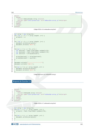 141                                                                                                 R ESPOSTAS

1      < html >
2         < head >
3            < title > Embaralhando Array </ title >
4            < script type = " text / javascript " src = " embaralha - array . js " > </ script >
5         </ head >
6         < body >
7         </ body >
8      </ html >

                                         Código HTML 4.16: embaralha-array.html



 1     var array = new Array (10) ;
 2     for ( var x = 0; x < array . length ; x ++) {
 3       array [ x ] = x ;
 4     }
 5
 6     for ( var y = 0; y < array . length ; y ++) {
 7       document . writeln ( array [ y ]) ;
 8       document . writeln ( ’ < br / > ’) ;
 9     }
10
11     for ( var z = 0;   z   < 15; z ++) {
12       var posicao1     =   Math . floor ( Math . random () *10) ;
13       var posicao2     =   Math . floor ( Math . random () *10) ;
14       var auxiliar     =   array [ posicao1 ];
15
16         array [ posicao1 ] = array [ posicao2 ];
17         array [ posicao2 ] = auxiliar ;
18     }
19
20     document . writeln ( " ------------------" ) ;
21     document . writeln ( ’ < br / > ’) ;
22
23     for ( var w = 0; w < array . length ; w ++) {
24       document . writeln ( array [ w ]) ;
25       document . writeln ( ’ < br / > ’) ;
26     }

                                         Código Javascript 4.33: embaralha-array.js




     Resposta do Exercise 4.9




1      < html >
2         < head >
3            < title > Ordenando Array </ title >
4            < script type = " text / javascript " src = " ordenando - array . js " > </ script >
5         </ head >
6         < body >
7         </ body >
8      </ html >

                                         Código HTML 4.17: ordenando-array.html



1      var array = new Array (15) ;
2      for ( var x = 0; x < array . length ; x ++) {
3        array [ x ] = Math . floor ( Math . random () *10) ;
4      }
5
6      for ( var y = 0; y < array . length ; y ++) {
7        document . writeln ( array [ y ]) ;
8      }
9


                www.facebook.com/k19treinamentos                                                          141
 