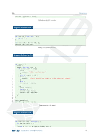 143                                                                                   R ESPOSTAS

9      console . log ( formacao . nome ) ;

                                             Código Javascript A.24: prototipo




     Resposta do Exercise A.4




1      var divisao = function (a , b ) {
2        return a / b ;
3      }
4
5      var resultado = divisao (10 , 2) ;
6      console . log ( resultado ) ;

                                             Código Javascript A.41: divisão()




     Resposta do Exercise A.5




 1     var conta = {
 2       saldo : 0 ,
 3       saque : function ( valor ) {
 4         if ( conta . saldo < 600) {
 5           throw {
 6              message : " Saldo insuficiente . "
 7           }
 8         } else if ( valor <= 0) {
 9           throw {
10              message : " Valores menores ou iguais a 0 não podem ser sacados . "
11           }
12         } else {
13           this . saldo -= valor ;
14         }
15         try {
16           conta . saque (0) ;
17         } catch ( e ) {
18           console . log ( e . name ) ;
19           console . log ( e . message ) ;
20         }
21       }
22     }
23
24     conta . saque (600)
25     console . log ( conta . saque ) ;

                                              Código Javascript A.42: saque()




     Resposta do Exercise A.6




1      var multiplicacao = function () {
2        var multiplicacao = 0;
3
4        for ( var x = 0; x < arguments . length ; x ++) {


                www.facebook.com/k19treinamentos                                            143
 