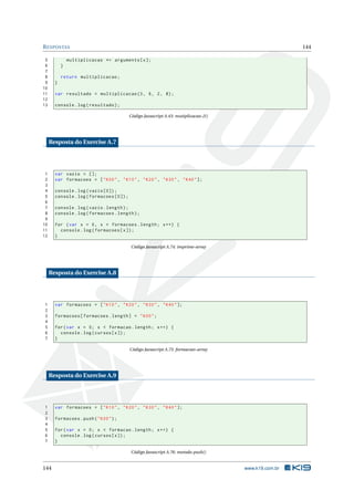 R ESPOSTAS                                                                                            144

 5             multiplicacao *= arguments [ x ];
 6         }
 7
 8         return multiplicacao ;
 9     }
10
11     var resultado = multiplicacao (3 , 6 , 2 , 8) ;
12
13     console . log ( resultado ) ;

                                          Código Javascript A.43: mutiplicacao-2()




     Resposta do Exercise A.7




 1     var vazio = [];
 2     var formacoes = [ " K00 " , " K10 " , " K20 " , " K30 " , " K40 " ];
 3
 4     console . log ( vazio [0]) ;
 5     console . log ( formacoes [0]) ;
 6
 7     console . log ( vazio . length ) ;
 8     console . log ( formacoes . length ) ;
 9
10     for ( var x = 0 , x < formacoes . length ; x ++) {
11       console . log ( formacoes [ x ]) ;
12     }

                                          Código Javascript A.74: imprime-array




     Resposta do Exercise A.8




1      var formacoes = [ " K10 " , " K20 " , " K30 " , " K40 " ];
2
3      formacoes [ formacoes . length ] = " K00 " ;
4
5      for ( var x = 0; x < formacao . length ; x ++) {
6        console . log ( cursos [ x ]) ;
7      }

                                          Código Javascript A.75: formacoes-array




     Resposta do Exercise A.9




1      var formacoes = [ " K10 " , " K20 " , " K30 " , " K40 " ];
2
3      formacoes . push ( " K00 " ) ;
4
5      for ( var x = 0; x < formacao . length ; x ++) {
6        console . log ( cursos [ x ]) ;
7      }

                                          Código Javascript A.76: metodo-push()


144                                                                                  www.k19.com.br
 
