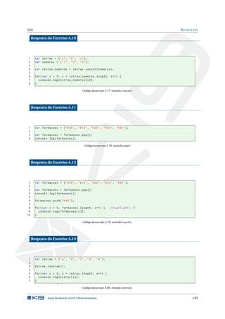 145                                                                                    R ESPOSTAS

     Resposta do Exercise A.10




1      var letras = [ " a " , " b " , " c " ];
2      var numeros = [ " 1 " , " 2 " , " 3 " ];
3
4      var letras_numeros = letras . concat ( numeros ) ;
5
6      for ( var x = 0; x < letras_numeros . length ; x ++) {
7        console . log ( letras_numeros [ x ]) ;
8      }

                                            Código Javascript A.77: metodo-concat()




     Resposta do Exercise A.11




1      var formacoes = [ " K00 " , " K10 " , " K20 " , " K30 " , " K40 " ];
2
3      var formacoes = formacoes . pop () ;
4      console . log ( formacoes ) ;

                                             Código Javascript A.78: metodo-pop()




     Resposta do Exercise A.12




 1     var formacoes = [ " K00 " , " K10 " , " K20 " , " K30 " , " K40 " ];
 2
 3     var formacoes = formacoes . pop () ;
 4     console . log ( formacoes ) ;
 5
 6     formacoes . push ( " K40 " ) ;
 7
 8     for ( var x = 0; formacoes . length ; x ++) {             // highlights !!
 9       console . log ( formacoes [ x ]) ;
10     }

                                            Código Javascript A.79: metodo2-push()




     Resposta do Exercise A.13




1      var letras = [ " a " , " b " , " c " , " d " , " e " ];
2
3      letras . reverse () ;
4
5      for ( var x = 0; x < letras . length ; x ++) {
6        console . log ( letras [ x ]) ;
7      }

                                            Código Javascript A.80: metodo-reverse()


                www.facebook.com/k19treinamentos                                             145
 