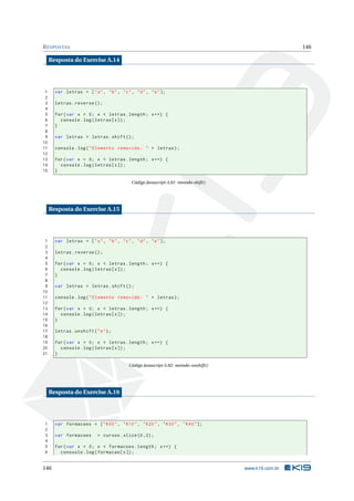 R ESPOSTAS                                                                                             146

     Resposta do Exercise A.14




 1     var letras = [ " a " , " b " , " c " , " d " , " e " ];
 2
 3     letras . reverse () ;
 4
 5     for ( var x = 0; x < letras . length ; x ++) {
 6       console . log ( letras [ x ]) ;
 7     }
 8
 9     var letras = letras . shift () ;
10
11     console . log ( " Elemento removido : " + letras ) ;
12
13     for ( var x = 0; x < letras . length ; x ++) {
14       console . log ( letras [ x ]) ;
15     }

                                             Código Javascript A.81: metodo-shift()




     Resposta do Exercise A.15




 1     var letras = [ " a " , " b " , " c " , " d " , " e " ];
 2
 3     letras . reverse () ;
 4
 5     for ( var x = 0; x < letras . length ; x ++) {
 6       console . log ( letras [ x ]) ;
 7     }
 8
 9     var letras = letras . shift () ;
10
11     console . log ( " Elemento removido : " + letras ) ;
12
13     for ( var x = 0; x < letras . length ; x ++) {
14       console . log ( letras [ x ]) ;
15     }
16
17     letras . unshift ( " e " ) ;
18
19     for ( var x = 0; x < letras . length ; x ++) {
20       console . log ( letras [ x ]) ;
21     }

                                           Código Javascript A.82: metodo-unshift()




     Resposta do Exercise A.16




1      var formacoes = [ " K00 " , " K10 " , " K20 " , " K30 " , " K40 " ];
2
3      var formacoes        = cursos . slice (0 ,2) ;
4
5      for ( var x = 0; x < formacoes . length ; x ++) {
6        conosole . log ( formacao [ x ]) ;


146                                                                                   www.k19.com.br
 