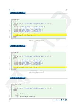 R ESPOSTAS                                                                                                       148

     Resposta do Exercise B.3




 1     < DOCTYPE html >
 2     < html >
 3        < head >
 4           < script src = " http :// code . jquery . com / jquery - latest . js " > </ script >
 5        </ head >
 6        < body >
 7           < input name = " Carlos Alberto " class = " Funcionario " / >
 8           < input name = " Ana Maria " class = " Funcionario " / >
 9           < input name = " Paulo Soares " class = " Supervisor " / >
10           < input name = " Oscar Schneider " class = " Gerente " / >
11           < input name = " Iris Okamoto " class = " Gerente " / >
12
13           < script >$ ( ’ input [ name |= " a " ," e " , " i " , " o " ,
14           " u " ] ’) . val ( ’ K19 ’) ; </ script > $
15        </ body >
16     </ html >

                                                Código HTML B.10: seletores-2.html




     Resposta do Exercise B.4




 1     < DOCTYPE html >
 2     < html >
 3        < head >
 4           < script src = " http :// code . jquery . com / jquery - latest . js " > </ script >
 5        </ head >
 6        < body >
 7           < input name = " Carlos Alberto " class = " Funcionario " / >
 8           < input name = " Ana Maria " class = " Funcionario " / >
 9           < input name = " Paulo Soares " class = " Supervisor " / >
10           < input name = " Oscar Schneider " class = " Gerente " / >
11           < input name = " Iris Okamoto " class = " Gerente " / >
12
13           < script >$ ( ’ input ’) . val ( ’ K19 ’) ; </ script >$
14        </ body >
15     </ html >

                                                Código HTML B.11: seletores-2.html




     Resposta do Exercise B.5




 1     <! DOCTYPE html >
 2     < html >
 3        < head >
 4           < script src = " http :// code . jquery . com / jquery - latest . js " > </ script >
 5        </ head >
 6        < body >
 7
 8           < h1 > Formações K19 </ h1 >
 9           < div >
10              < ul >
11                 < li > K00 - Formação Básica </ li >


148                                                                                             www.k19.com.br
 