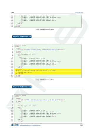 149                                                                                                  R ESPOSTAS

12                 < li >   K10   -   Formação      Desenvolvedor     Java </ li >
13                 < li >   K20   -   Formação      Desenvolvedor     Java Avançado </ li >
14                 < li >   K30   -   Formação      Desenvolvedor     . NET </ li >
15                 < li >   K40   -   Formação      Desenvolvedor     Android </ li >
16              </ ul >
17           </ div >
18        </ body >
19     </ html >

                                                    Código HTML B.18: eventos-2.html




     Resposta do Exercise B.6




 1     <! DOCTYPE html >
 2     < html >
 3        < head >
 4            < script src = " http :// code . jquery . com / jquery - latest . js " > </ script >
 5        </ head >
 6        < body >
 7            < h1 > Formações K19 </ h1 >
 8            < div >
 9                < ul >
10                   < li > K00 - Formação Básica </ li >
11                   < li > K10 - Formação Desenvolvedor Java </ li >
12                   < li > K20 - Formação Desenvolvedor Java Avançado </ li >
13                   < li > K30 - Formação Desenvolvedor . NET </ li >
14                   < li > K40 - Formação Desenvolvedor Android </ li >
15                </ ul >
16            </ div >
17        < script >
18        $ ( ’ li ’) . click ( function () { alert ( " Elemento li clicado :
19        " + $ ( this ) . text () ) ;}) ;
20        </ script >
21        </ body >
22     </ html >

                                                    Código HTML B.19: eventos-2.html




     Resposta do Exercise B.7




 1     <! DOCTYPE html >
 2     < html >
 3        < head >
 4           < script src = " http :// code . jquery . com / jquery - latest . js " > </ script >
 5        </ head >
 6        < body >
 7
 8           < h1 > Formações         K19 </ h1 >
 9           < div >
10              < ul >
11                 < li > K00 -       Formação      Básica </ li >
12                 < li > K10 -       Formação      Desenvolvedor     Java </ li >
13                 < li > K20 -       Formação      Desenvolvedor     Java Avançado </ li >
14                 < li > K30 -       Formação      Desenvolvedor     . NET </ li >
15                 < li > K40 -       Formação      Desenvolvedor     Android </ li >
16              </ ul >
17           </ div >
18           < script >


                 www.facebook.com/k19treinamentos                                                          149
 