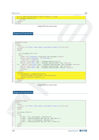 R ESPOSTAS                                                                                                       150

19        $ ( ’ li ’) . dbclick ( function () { alert ( " Elemento clicado
20        2 x : " + $ ( this ) . text () ) ;}) ;
21            </ script >
22        </ body >
23     </ html >

                                            Código HTML B.20: eventos-2.html




     Resposta do Exercise B.8




 1     <! DOCTYPE html >
 2     < html >
 3        < head >
 4           < script src = " http :// code . jquery . com / jquery - latest . js " > </ script >
 5        </ head >
 6        < body >
 7
 8           < h1 > Formações K19 </ h1 >
 9           < div >
10               < label for = " formacoes " > Selecione uma formação : </ label >
11               < select name = " formacoes " id = " formacoes " >
12                  < option > ---- </ option >
13               < option value = " K00 " > K00 - Formação Básica </ option >
14               < option value = " K10 " > K10 - Formação Desenvolvedor Java </ option >
15        ***       < option value = " K20 " > K20 - Formação Desenvolvedor Java Avançado </ option >
16               < option value = " K30 " > K30 - Formação Desenvolvedor . NET </ option >
17               < option value = " K40 " > K40 - Formação Desenvolvedor Android </ option >
18               </ select >
19           </ div >
20        < script >
21           $ ( ’# formacoes ’) . change ( function () {
22                 alert ( " Formação selecionado : " + $ ( " # formacoes
23                 option : selected " ) . text () ) ; }) ;
24        </ script >
25        </ body >
26     </ html >

                                            Código HTML B.21: eventos-2.html




     Resposta do Exercise B.9




 1     <! DOCTYPE html >
 2     < html >
 3        < head >
 4           < script src = " http :// code . jquery . com / jquery - latest . js " > </ script >
 5        </ head >
 6        < body >
 7
 8       < h1 > Cursos K19 </ h1 >
 9       < div >
10          < ul >
11              < li > K31 - C # e Orientação a Objetos </ li >
12              < li > K32 - Desenvolvimento Web com ASP . NET MVC </ li >
13              < li > K11 - Java e Orientação a Objetos </ li >
14              < li > K12 - Desenvolvimento Web com JSF2 e JPA2 </ li >
15          </ ul >
16       </ div >
17       < div >


150                                                                                             www.k19.com.br
 