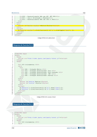R ESPOSTAS                                                                                                            152

12               < li > K32 - Desenvolvimento Web com ASP . NET MVC </ li >
13               < li > K11 - Java e Orientação a Objetos </ li >
14               < li > K12 - Desenvolvimento Web com JSF2 e JPA2 </ li >
15           </ ul >
16        </ div >
17        < div >
18           < button id = " mostrar - ocultar " > Mostrar / Ocultar </ button >
19        </ div >
20        < script >
21           $ ( " # mostrar - ocultar " ) . click ( function () { $ ( " li " ) . slideToggle ( " slow " ) ; }) ;
22        </ script >
23        </ body >
24     </ html >

                                                 Código HTML B.32: efeitos.html




     Resposta do Exercise B.12




 1     <! DOCTYPE html >
 2     < html >
 3        < head >
 4           < script src = " http :// code . jquery . com / jquery - latest . js " > </ script >
 5        </ head >
 6        < body >
 7
 8           < h1 > K19 treinamentos </ h1 >
 9           < div >
10              < ul >
11                  < li > K00 - Formação Básica </ li >
12                  < li > K10 - Formação Desenvolvedor Java </ li >
13                  < li > K20 - Formação Desenvolvedor Java Avançado </ li >
14                  < li > K30 - Formação Desenvolvedor . NET </ li >
15                  < li > K40 - Formação Desenvolvedor Android </ li >
16              </ ul >
17           </ div >
18           < div >
19              < button id = " mostrar " Mostrar </ button >
20              < button id = " ocultar " > Ocultar </ button >
21           </ div >
22           < script >
23              $ ( " # mostrar " ) . click ( function () { $ ( " li " ) . show ( " slow " ) ;}) ;
24              $ ( " # ocultar " ) . click ( function () { $ ( " li " ) . hide ( " slow " ) ;}) ;
25           </ script >
26        </ body >
27     </ html >

                                                Código HTML B.33: eventos-2.html




     Resposta do Exercise B.13




1      <! DOCTYPE html >
2      < html >
3         < head >
4            < script src = " http :// code . jquery . com / jquery - latest . js " > </ script >
5         </ head >
6         < body >
7            < h1 > K19 treinamentos </ h1 >
8            < div >


152                                                                                                  www.k19.com.br
 