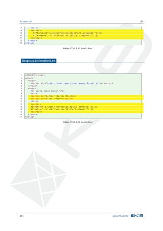 R ESPOSTAS                                                                                                         154

17           </ div >
18           < script >
19              $ ( " # prepend " ) . click ( function () { $ ( " p " ) . prepend ( " " ) ;}) ;
20              $ ( " # append " ) . click ( function () { $ ( " p " ) . append ( " " ) ;}) ;
21           </ script >
22        </ body >
23     </ html >

                                                  Código HTML B.42: html-2.html




     Resposta do Exercise B.16




 1     <! DOCTYPE html >
 2     < html >
 3        < head >
 4           < script src = " http :// code . jquery . com / jquery - latest . js " > </ script >
 5        </ head >
 6        < body >
 7           <p > Lorem Ipsum Dolor </ p >
 8           < div >
 9           < button id = " before " > Before </ button >
10           < button id = " after " > After </ button >
11           </ div >
12           < script >
13           $ ( " # before " ) . click ( function () { $ ( " p " ) . before ( " " ) ;}) ;
14           $ ( " # after " ) . click ( function () { $ ( " p " ) . after ( " " ) ;}) ;
15           </ script >
16        </ body >
17     </ html >

                                                  Código HTML B.43: html-2.html




154                                                                                               www.k19.com.br
 