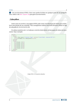 HTML                                                                                                          8

 2   Crie um documento HTML e force uma quebra de linha em qualquer parte de um parágrafo.
Dica: utilize o site www.lipsum.com para gerar um texto ﬁctício.


    Cabeçalhos

    Assim como em um livro, uma página HTML pode conter uma hierarquia de títulos para estabe-
lecer uma divisão de seu conteúdo. Para conseguirmos realizar essa tarefa devemos utilizar as tags
de cabeçalho h1, h2, h3, h4, h5 e h6.

  Os suﬁxos numéricos de 1 a 6 indicam o nível do título dentro da hierarquia de títulos do docu-
mento. Veja o exemplo:

 1    < html >
 2       < head >
 3          < meta http - equiv = " Content - Type " content = " text / html ; charset = UTF -8 " >
 4          < title > Exemplo de cabeçalhos </ title >
 5       </ head >
 6       < body >
 7          < h1 > Título 1 </ h1 >
 8          < h2 > Título 2 </ h2 >
 9          < h3 > Título 3 </ h3 >
10          < h4 > Título 4 </ h4 >
11          < h5 > Título 5 </ h5 >
12          < h6 > Título 6 </ h6 >
13       </ body >
14    </ html >




                                       Código HTML 2.9: Exemplo de cabeçalhos




8                                                                                            www.k19.com.br
 