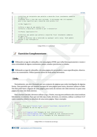 11                                                                                                     HTML

27        <p > Utilize um recipiente que permita o macarrão ficar totalmente submerso
28        na água . </ p >
29        <p > Quando ouvir o bip não saia correndo . O microondas não irá explodir ,
30        pois o bip significa que o macarrão está pronto . </ p >
31
32        < h3 > No fogão </ h3 >
33
34        <p > Ferva a água em uma panela . </ p >
35        <p > Insira o macarrão e cozinhe - o por 3 minutos </ p >
36
37        < h4 > Ponto importante </ h4 >
38
39         <p > Utilize uma panela que permita o macarrão ficar totalmente submerso
40         na água . </ p >
41         <p > Não se distraia com a televisão ou qualquer outra coisa . Você poderá
42         queimar a sua refeição </ p >
43      </ body >
44   </ html >

                                            Código HTML 2.11: receita.html




          Exercícios Complementares


 3 Utilizando as tags de cabeçalho, crie uma página HTML que exiba hierarquicamente o nome e
uma curiosidade de alguns continentes, países, estados (províncias) e cidades.


 4  Utilizando as tags de cabeçalho, crie uma página de um produto e suas especiﬁcações, observa-
ções e ou comentários. Utilize quantos níveis de título achar necessário.


 Links

   Normalmente, um site é formado por um conjunto de páginas que estão interligadas de alguma
forma. Para permitir que um usuário navegue de uma página para outra, devemos utilizar os links.
Um link pode fazer a ligação de uma página para outra do mesmo site (link interno) ou para uma
página de outro site (link externo).

    Para criarmos um link, devemos utilizar a tag a. Porém, essa tag sem atributos não criará nenhum
link interno ou externo. Para que um link seja criado, devemos, no mínimo, utilizar o atributo href
com o caminho relativo ou absoluto de uma outra página. Veja o exemplo:

 1   < html >
 2      < head >
 3         < meta http - equiv = " Content - Type " content = " text / html ; charset = UTF -8 " >
 4         < title > Exemplo de uso da tag a </ title >
 5      </ head >
 6      < body >
 7         <p > <a href = " pagina2 . html " > Exemplo de link relativo </ a > </ p >
 8         <p > <a href = " outros / pagina3 . html " > Outro exemplo de link relativo </ a > </ p >
 9         <p > <a href = " http :// www . k19 . com . br " > Exemplo de link absoluto </ a > </ p >
10      </ body >
11   </ html >

                                    Código HTML 2.14: Exemplo de uso da tag a




              www.facebook.com/k19treinamentos                                                           11
 
