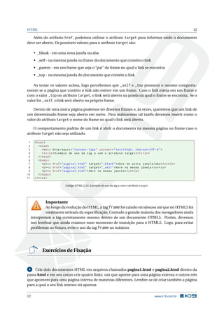 HTML                                                                                                            12

   Além do atributo href, podemos utilizar o atributo target para informar onde o documento
deve ser aberto. Os possíveis valores para o atributo target são:

      • _blank - em uma nova janela ou aba
      • _self - na mesma janela ou frame do documento que contém o link
      • _parent - em um frame que seja o “pai” do frame no qual o link se encontra
      • _top - na mesma janela do documento que contém o link

    Ao testar os valores acima, logo percebemos que _self e _top possuem o mesmo comporta-
mento se a página que contém o link não estiver em um frame. Caso o link esteja em um frame e
com o valor _top no atributo target, o link será aberto na janela na qual o frame se encontra. Se o
valor for _self, o link será aberto no próprio frame.

    Dentro de uma única página podemos ter diversos frames e, às vezes, queremos que um link de
um determinado frame seja aberto em outro. Para realizarmos tal tarefa devemos inserir como o
valor do atributo target o nome do frame no qual o link será aberto.

    O comportamento padrão de um link é abrir o documento na mesma página ou frame caso o
atributo target não seja utilizado.

 1     < html >
 2        < head >
 3           < meta http - equiv = " Content - Type " content = " text / html ; charset = UTF -8 " >
 4           < title > Exemplo de uso da tag a com o atributo target </ title >
 5        </ head >
 6        < body >
 7           <p > <a href = " pagina1 . html " target = " _blank " > Abre em outra janela / aba </ a > </ p >
 8           <p > <a href = " pagina2 . html " target = " _self " > Abre na mesma janela </ a > </ p >
 9           <p > <a href = " pagina3 . html " > Abre na mesma janela </ a > </ p >
10        </ body >
11     </ html >

                             Código HTML 2.15: Exemplo de uso da tag a com o atributo target




              Importante
              Ao longo da evolução do HTML, a tag frame foi caindo em desuso até que no HTML5 foi
              totalmente retirada da especiﬁcação. Contudo a grande maioria dos navegadores ainda
     interpretam a tag corretamente mesmo dentro de um documento HTML5. Porém, devemos
     nos lembrar que ainda estamos num momento de transição para o HTML5. Logo, para evitar
     problemas no futuro, evite o uso da tag frame ao máximo.




            Exercícios de Fixação


 6   Crie dois documentos HTML em arquivos chamados pagina1.html e pagina2.html dentro da
pasta html e em seu corpo crie quatro links: um que aponte para uma página externa e outros três
que apontem para uma página interna de maneiras diferentes. Lembre-se de criar também a página
para a qual o seu link interno irá apontar.

12                                                                                             www.k19.com.br
 