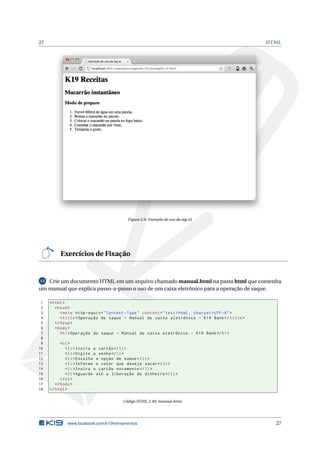 27                                                                                                   HTML




                                          Figura 2.9: Exemplo de uso da tag ol




          Exercícios de Fixação


13 Crie um documento HTML em um arquivo chamado manual.html na pasta html que contenha

um manual que explica passo-a-passo o uso de um caixa eletrônico para a operação de saque.

 1   < html >
 2      < head >
 3         < meta http - equiv = " Content - Type " content = " text / html ; charset = UTF -8 " >
 4         < title > Operação de saque - Manual do caixa eletrônico - K19 Bank </ title >
 5      </ head >
 6      < body >
 7         < h1 > Operação de saque - Manual do caixa eletrônico - K19 Bank </ h1 >
 8
 9         < ol >
10            < li > Insira o cartão </ li >
11            < li > Digite a senha </ li >
12            < li > Escolha a opção de saque </ li >
13            < li > Informe o valor que deseja sacar </ li >
14            < li > Insira o cartão novamente </ li >
15            < li > Aguarde até a liberação do dinheiro </ li >
16         </ ol >
17      </ body >
18   </ html >

                                       Código HTML 2.40: manual.html




             www.facebook.com/k19treinamentos                                                          27
 