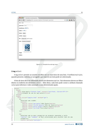 HTML                                                                                                         32




                                          Figura 2.11: Exemplo de uso da tag input




A tag select
   A tag select permite ao usuário escolher um ou mais itens de uma lista. O atributo multiple,
quando presente, informa ao navegador que mais de um item pode ser selecionado.

    A lista de itens deve ser informada através de elementos option. Tais elementos devem ser ﬁlhos
diretos ou indiretos de elementos select. Além disso, cada item pode conter o atributo chamado
value para informar o valor associado a uma determinada opção.

 1   < html >
 2      < head >
 3         < meta http - equiv = " Content - Type " content = " text / html ; charset = UTF -8 " >
 4         < title > Exemplo de uso da tag select </ title >
 5      </ head >
 6      < body >
 7         < form action = " pagina . html " method = " get " >
 8            <p >
 9               Selecione uma cidade :
10               < select >
11                   < option value = " sao - paulo " > São Paulo </ option >
12                   < option value = " rio - de - janeiro " > Rio de Janeiro </ option >
13                   < option value = " porto - alegre " > Porto Alegre </ option >
14                   < option value = " curitiba " > Curitiba </ option >
15               </ select >
16            </ p >
17
18          <p >
19             Selecione uma ou mais categorias de produtos ( mantenha a tecla
20             " control " ( ou " command " no Mac ) pressionada para escolher mais de uma
21             categoria ) :
22             < select multiple = " multiple " >


32                                                                                          www.k19.com.br
 