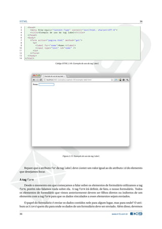 HTML                                                                                                         36

 2      < head >
 3         < meta http - equiv = " Content - Type " content = " text / html ; charset = UTF -8 " >
 4         < title > Exemplo de uso da tag label </ title >
 5      </ head >
 6      < body >
 7         < form action = " pagina . html " method = " get " >
 8            <p >
 9               < label for = " nome " > Nome : </ label >
10               < input type = " text " id = " nome " / >
11            </ p >
12         </ form >
13      </ body >
14   </ html >

                                   Código HTML 2.49: Exemplo de uso da tag label




                                          Figura 2.15: Exemplo de uso da tag label




   Repare que o atributo for da tag label deve conter um valor igual ao do atributo id do elemento
que desejamos focar.

A tag form
     Desde o momento em que começamos a falar sobre os elementos de formulário utilizamos a tag
form, porém não falamos nada sobre ela. A tag form irá deﬁnir, de fato, o nosso formulário. Todos
os elementos de formulário que vimos anteriormente devem ser ﬁlhos diretos ou indiretos de um
elemento com a tag form para que os dados vinculados a esses elementos sejam enviados.

   O papel do formulário é enviar os dados contidos nele para algum lugar, mas para onde? O atri-
buto action é quem diz para onde os dados de um formulário deve ser enviado. Além disso, devemos

36                                                                                          www.k19.com.br
 