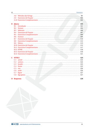 iii                                                                                                                                                                                                 S UMÁRIO

      A.8 Métodos das Strings . . . . . . . . . . . . . . . . . . . . . . . . . . . . . . . . . . . . . . . . 99
      A.9 Exercícios de Fixação . . . . . . . . . . . . . . . . . . . . . . . . . . . . . . . . . . . . . . . 100
      A.10 Exercícios Complementares . . . . . . . . . . . . . . . . . . . . . . . . . . . . . . . . . . . 103

B jQuery                                                                                                                                                                                                        105
  B.1 Introdução . . . . . . . . . .                                .   .   .   .   .   .   .   .   .   .   .   .   .   .   .   .   .   .   .   .   .   .   .   .   .   .   .   .   .   .   .   .   .   .   .   105
  B.2 Sintaxe . . . . . . . . . . . . .                             .   .   .   .   .   .   .   .   .   .   .   .   .   .   .   .   .   .   .   .   .   .   .   .   .   .   .   .   .   .   .   .   .   .   .   106
  B.3 Seletores . . . . . . . . . . .                               .   .   .   .   .   .   .   .   .   .   .   .   .   .   .   .   .   .   .   .   .   .   .   .   .   .   .   .   .   .   .   .   .   .   .   106
  B.4 Exercícios de Fixação . . . .                                 .   .   .   .   .   .   .   .   .   .   .   .   .   .   .   .   .   .   .   .   .   .   .   .   .   .   .   .   .   .   .   .   .   .   .   107
  B.5 Exercícios Complementares                                     .   .   .   .   .   .   .   .   .   .   .   .   .   .   .   .   .   .   .   .   .   .   .   .   .   .   .   .   .   .   .   .   .   .   .   109
  B.6 Eventos . . . . . . . . . . . .                               .   .   .   .   .   .   .   .   .   .   .   .   .   .   .   .   .   .   .   .   .   .   .   .   .   .   .   .   .   .   .   .   .   .   .   109
  B.7 Exercícios de Fixação . . . .                                 .   .   .   .   .   .   .   .   .   .   .   .   .   .   .   .   .   .   .   .   .   .   .   .   .   .   .   .   .   .   .   .   .   .   .   110
  B.8 Exercícios Complementares                                     .   .   .   .   .   .   .   .   .   .   .   .   .   .   .   .   .   .   .   .   .   .   .   .   .   .   .   .   .   .   .   .   .   .   .   112
  B.9 Efeitos . . . . . . . . . . . . .                             .   .   .   .   .   .   .   .   .   .   .   .   .   .   .   .   .   .   .   .   .   .   .   .   .   .   .   .   .   .   .   .   .   .   .   113
  B.10 Exercícios de Fixação . . . .                                .   .   .   .   .   .   .   .   .   .   .   .   .   .   .   .   .   .   .   .   .   .   .   .   .   .   .   .   .   .   .   .   .   .   .   115
  B.11 Exercícios Complementares                                    .   .   .   .   .   .   .   .   .   .   .   .   .   .   .   .   .   .   .   .   .   .   .   .   .   .   .   .   .   .   .   .   .   .   .   117
  B.12 HTML . . . . . . . . . . . . .                               .   .   .   .   .   .   .   .   .   .   .   .   .   .   .   .   .   .   .   .   .   .   .   .   .   .   .   .   .   .   .   .   .   .   .   118
  B.13 Exercícios de Fixação . . . .                                .   .   .   .   .   .   .   .   .   .   .   .   .   .   .   .   .   .   .   .   .   .   .   .   .   .   .   .   .   .   .   .   .   .   .   119
  B.14 Exercícios Complementares                                    .   .   .   .   .   .   .   .   .   .   .   .   .   .   .   .   .   .   .   .   .   .   .   .   .   .   .   .   .   .   .   .   .   .   .   121

C HTML5                                                                                                                                                                                                         123
  C.1 article . .       .   .   .   .   .   .   .   .   .   .   .   .   .   .   .   .   .   .   .   .   .   .   .   .   .   .   .   .   .   .   .   .   .   .   .   .   .   .   .   .   .   .   .   .   .   .   124
  C.2 section . .       .   .   .   .   .   .   .   .   .   .   .   .   .   .   .   .   .   .   .   .   .   .   .   .   .   .   .   .   .   .   .   .   .   .   .   .   .   .   .   .   .   .   .   .   .   .   124
  C.3 header . .        .   .   .   .   .   .   .   .   .   .   .   .   .   .   .   .   .   .   .   .   .   .   .   .   .   .   .   .   .   .   .   .   .   .   .   .   .   .   .   .   .   .   .   .   .   .   125
  C.4 footer . .        .   .   .   .   .   .   .   .   .   .   .   .   .   .   .   .   .   .   .   .   .   .   .   .   .   .   .   .   .   .   .   .   .   .   .   .   .   .   .   .   .   .   .   .   .   .   125
  C.5 nav . . . .       .   .   .   .   .   .   .   .   .   .   .   .   .   .   .   .   .   .   .   .   .   .   .   .   .   .   .   .   .   .   .   .   .   .   .   .   .   .   .   .   .   .   .   .   .   .   126
  C.6 aside . . .       .   .   .   .   .   .   .   .   .   .   .   .   .   .   .   .   .   .   .   .   .   .   .   .   .   .   .   .   .   .   .   .   .   .   .   .   .   .   .   .   .   .   .   .   .   .   126
  C.7 ﬁgure . .         .   .   .   .   .   .   .   .   .   .   .   .   .   .   .   .   .   .   .   .   .   .   .   .   .   .   .   .   .   .   .   .   .   .   .   .   .   .   .   .   .   .   .   .   .   .   127
  C.8 ﬁgcaption         .   .   .   .   .   .   .   .   .   .   .   .   .   .   .   .   .   .   .   .   .   .   .   .   .   .   .   .   .   .   .   .   .   .   .   .   .   .   .   .   .   .   .   .   .   .   127

D Respostas                                                                                                                                                                                                     129




               www.facebook.com/k19treinamentos                                                                                                                                                                  iii
 