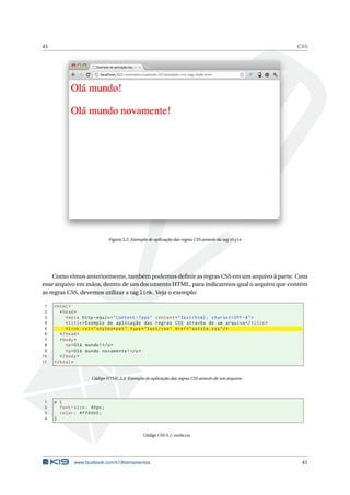 41                                                                                                    CSS




                               Figura 3.2: Exemplo de aplicação das regras CSS através da tag style




    Como vimos anteriormente, também podemos deﬁnir as regras CSS em um arquivo à parte. Com
esse arquivo em mãos, dentro de um documento HTML, para indicarmos qual o arquivo que contém
as regras CSS, devemos utilizar a tag link. Veja o exemplo:

 1   < html >
 2      < head >
 3         < meta http - equiv = " Content - Type " content = " text / html ; charset = UTF -8 " >
 4         < title > Exemplo de aplicação das regras CSS através de um arquivo </ title >
 5         < link rel = " stylesheet " type = " text / css " href = " estilo . css " / >
 6      </ head >
 7      < body >
 8         <p > Olá mundo ! </ p >
 9         <p > Olá mundo novamente ! </ p >
10      </ body >
11   </ html >


                      Código HTML 3.3: Exemplo de aplicação das regras CSS através de um arquivo




1    p {
2      font - size : 40 px ;
3      color : # ff0000 ;
4    }


                                                Código CSS 3.1: estilo.css




              www.facebook.com/k19treinamentos                                                         41
 