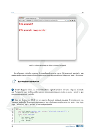 CSS                                                                                                                42




                              Figura 3.3: Exemplo de aplicação das regras CSS através de um arquivo




    Perceba que o efeito foi o mesmo de quando aplicamos as regras CSS através da tag style. Isso
se deve ao fato de estarmos utilizando a mesma regra. O que mudamos foi apenas onde a deﬁnimos.


           Exercícios de Fixação


 1   Dentro da pasta com o seu nome utilizada no capítulo anterior, crie uma subpasta chamada
css. Novamente para facilitar, utilize apenas letras minúsculas em todas as pastas e arquivos que
criarmos durante esse capítulo.


 2   Crie um documento HTML em um arquivo chamado testando-css.html dentro da pasta css.
Todos os parágrafos desse documento devem ser exibidos em negrito, com cor azul e com fonte
20px. Deﬁna uma regra CSS para formatar os parágrafos.

 1    < html >
 2       < head >
 3          < meta http - equiv = " Content - Type " content = " text / html ; charset = UTF -8 " >
 4          < title > Testando CSS </ title >
 5          < style type = " text / css " >
 6             p {
 7                font - weight : bold ;
 8                font - size : 20 px ;
 9                color : #0000 FF ;
10             }


42                                                                                                www.k19.com.br
 