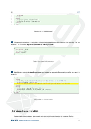 43                                                                                                           CSS

11         </ style >
12      </ head >
13      < body >
14         <p > Um parágrafo formatado </ p >
15         <p > Outro parágrafo formatado </ p >
16      </ body >
17   </ html >




                                         Código HTML 3.4: testando-css.html




 3  Para organizar melhor o conteúdo e a formatação da página criada no exercício anterior, crie um
arquivo CSS chamado regras-de-formatacao.css na pasta css.

1    p {
2      font - weight : bold ;
3      font - size : 20 px ;
4      color : #0000 FF ;
5    }




                                       Código CSS 3.2: regras-de-formatacao.css




 4  Modiﬁque o arquivo testando-css.html para aplicar as regras de formatação criadas no exercício
anterior.

 1   < html >
 2      < head >
 3         < meta http - equiv = " Content - Type " content = " text / html ; charset = UTF -8 " >
 4         < title > Testando CSS </ title >
 5         < link rel = " stylesheet " type = " text / css " href = " regras - de - formatacao . css " / >
 6      </ head >
 7      < body >
 8         <p > Testando o parágrafo com o CSS </ p >
 9         <p > Testando novamente o parágrafo com o CSS </ p >
10      </ body >
11   </ html >




                                         Código HTML 3.5: testando-css.html




 Estrutura de uma regra CSS

     Uma regra CSS é composta por três partes como podemos observar na imagem abaixo:

              www.facebook.com/k19treinamentos                                                                43
 