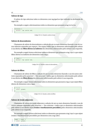 45                                                                                              CSS

Seletor de tipo
    O seletor de tipo seleciona todos os elementos com tag igual ao tipo indicado na declaração da
regra CSS.

     No exemplo a seguir, selecionaremos todos os elementos que possuem a tag textarea.

1    textarea {
2      border : 1 px solid red ;
3    }

                                    Código CSS 3.4: Usando o seletor de tipo




Seletor de descendentes
    Chamamos de seletor de descendentes a seleção de um ou mais elementos fazendo o uso de ou-
tros seletores separados por espaços. Um espaço indica que os elementos selecionados pelo seletor
à sua direita são ﬁlhos diretos ou indiretos dos elementos selecionados pelo seletor à sua esquerda.

   No exemplo a seguir iremos selecionar todos os elementos que possuem a tag input e que sejam
ﬁlhos diretos ou indiretos de elementos com a tag p.

1    p input {
2      border : 1 px solid red ;
3    }

                                Código CSS 3.5: Usando o seletor de descendentes




Seletor de ﬁlhos
    Chamamos de seletor de ﬁlhos a seleção de um ou mais elementos fazendo o uso de outros sele-
tores separados pelo caractere >. Um caractere > indica que os elementos selecionados pelo seletor
à sua direita são ﬁlhos diretos dos elementos selecionados pelo seletor à sua esquerda.

    No exemplo a seguir iremos selecionar todos os elementos que possuem a tag a e que sejam ﬁlhos
diretos de elementos com a tag p.

1    p > a {
2      color : green ;
3    }

                                   Código CSS 3.6: Usando o seletor de ﬁlhos




Seletor de irmão adjacente
   Chamamos de seletor de irmão adjacente a seleção de um ou mais elementos fazendo o uso de
outros seletores separados pelo caractere +. Um caractere + indica que os elementos selecionados
pelo seletor à sua direita sejam irmãos e imediatamente precedidos pelos elementos selecionados
pelo seletor à sua esquerda.

   No exemplo a seguir iremos selecionar todos os elementos que possuem a tag input e que sejam
irmãos e imediatamente precedidos por elementos com a tag label.

1    label + input {
2      color : green ;


             www.facebook.com/k19treinamentos                                                    45
 