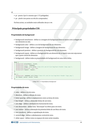 49                                                                                                                 CSS

     • pt - ponto (1pt é o mesmo que 1/72 polegadas).
     • px - pixels (um ponto na tela do computador).

     Da lista acima, as unidades mais utilizadas são px e em.


 Principais propriedades CSS


Propriedades de background

     • background-attachment - deﬁne se a imagem de background deve se mover com a rolagem de
       um elemento ou não.
     • background-color - deﬁne a cor do background de um elemento.
     • background-image - deﬁne a imagem de background de um elemento.
     • background-position - deﬁne a posição do background de um elemento.
     • background-repeat - deﬁne se o background de um elemento de se repetir caso este seja menor
       que a parte visível do elemento.
     • background - deﬁne todas as propriedades de background em uma única linha.

 1   body {
 2     background - attachment : fixed ;
 3     background - color : # dddddd ;
 4     background - image : url ( ’ http : // www . k19 . com . br / css / img / main - header - logo . png ’) ;
 5     background - position : left top ;
 6     background - repeat : repeat ;
 7   }
 8
 9   div {
10     background : # dddddd url ( ’ http : // www . k19 . com . br / css / img / main - header - logo . png ’)
11     no - repeat center center fixed ;
12   }

                                      Código CSS 3.14: Propriedades de background




Propriedades de texto

     • color - deﬁne a cor do texto.
     • direction - deﬁne a direção do texto.
     • letter-spacing - deﬁne o espaçamento entre as letras do texto.
     • line-height - deﬁne a altura das linhas de um texto.
     • text-align - deﬁne o alinhamento horizontal do texto.
     • text-decoration - deﬁne uma "decoração"ou efeito para um texto.
     • text-indent - deﬁne a identação da primeira linha de um bloco de texto.
     • text-transform - deﬁne a capitalização do texto.
     • vertical-align - deﬁne o alinhamento vertical do texto.
     • white-space - deﬁne como os espaços do texto serão tratados.

              www.facebook.com/k19treinamentos                                                                      49
 