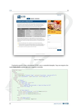 CSS                                                                                                           52




                                                      Figura 3.5: Blog Layout




  O primeiro passo é criar o documento HTML com o conteúdo desejado. Faça um arquivo cha-
mado index.html na pasta css com o seguinte conteúdo.

 1    <! DOCTYPE html >
 2    < html >
 3       < head >
 4          < title > </ title >
 5          < meta http - equiv = " Content - Type " content = " text / html ; charset = UTF -8 " >
 6          < link rel = " stylesheet " type = " text / css " href = " blog . css " / >
 7       </ head >
 8       < body >
 9          < div id = " blog " >
10             < div id = " header " >
11                <a id = " logo - link " href = " # " >
12                   < img src = " logo . png "
13                       alt = " Tangram representando o logo do blog da K19 "
14                       title = " K19 Blog " / >
15                </ a >
16
17              < ul id = " main - menu " >
18                 < li > <a class = " selected " href = " # " > Home </ a > </ li >
19                 < li > <a href = " # " > Arquivo </ a > </ li >
20                 < li > <a href = " # " > Site da K19 </ a > </ li >
21              </ ul >
22
23              < div id = " login - area " >
24                 <a href = " # " > Efetuar login </ a >
25              </ div >


52                                                                                           www.k19.com.br
 