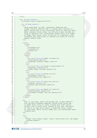 53                                                                                       CSS

26   </ div >
27
28   < div id = " main - content " >
29      < h1 > Primeiro post no Blog da K19 ! </ h1 >
30
31     < div id = " blog - content " >
32        <p >
33           Lorem ipsum dolor sit amet , consectetur adipiscing elit .
34           Integer convallis pharetra nibh , in rhoncus dolor convallis eu .
35           Mauris iaculis odio ut nunc scelerisque luctus sit amet quis purus .
36           Morbi venenatis cursus tellus , non ultricies libero interdum nec .
37           Etiam in imperdiet velit . Pellentesque feugiat felis ac mi tempor
38           et semper lacus luctus . Morbi eu nunc dui , ac ullamcorper lorem .
39           Vestibulum ante ipsum primis in faucibus orci luctus et ultrices
40           posuere cubilia Curae ;
41        </ p >
42
43        < table >
44           < thead >
45              < tr >
46                 < th > Integer </ th >
47                 < th > Proint </ th >
48                 < th > Nunc </ th >
49              </ tr >
50           </ thead >
51           < tbody >
52              < tr >
53                 < td class = " first - col " > Donec id massa </ td >
54                 < td > Vestibulum eget </ td >
55                 < td > Quisque venenatis magna vitae </ td >
56              </ tr >
57              < tr >
58                 < td class = " first - col " > Etiam a sollicitudin </ td >
59                 < td > Quisque venenatis </ td >
60                 < td > Nam tempus tincidunt posuere </ td >
61              </ tr >
62              < tr >
63                 < td class = " first - col " > Etiam sit </ td >
64                 < td > Praesent felis </ td >
65                 < td > Vestibulum nunc magna </ td >
66              </ tr >
67              < tr >
68                 < td class = " first - col " > Cras eros est </ td >
69                 < td > Mauris rhoncus </ td >
70                 < td > Donec eget porttitor ipsum </ td >
71              </ tr >
72              < tr >
73                 < td class = " first - col " > Morbi vel erat </ td >
74                 < td > Pellentesque feugiat </ td >
75                 < td > Praesent aliquam , nunc nec placerat </ td >
76              </ tr >
77           </ tbody >
78        </ table >
79
80        <p >
81           Nunc in risus odio , mollis sollicitudin sem . Vivamus hendrerit
82           eros sed mauris bibendum elementum . Nullam cursus dictum sem ,
83           ut semper dolor cursus eu . Donec id massa quis libero mattis
84           iaculis . Cras in luctus velit . Quisque id nisi nunc , sed mollis
85           mi . Mauris sit amet purus libero , ut dignissim tellus . Aenean
86           ac risus massa . Mauris lacinia tempus orci , nec pellentesque metus
87           fringilla quis .
88        </ p >
89
90        < ul >
91           < li >
92               Integer vitae aliquet ligula . Etiam a sollicitudin orci . Nam tempus
93               tincidunt posuere .
94           </ li >
95           < li >



      www.facebook.com/k19treinamentos                                                    53
 