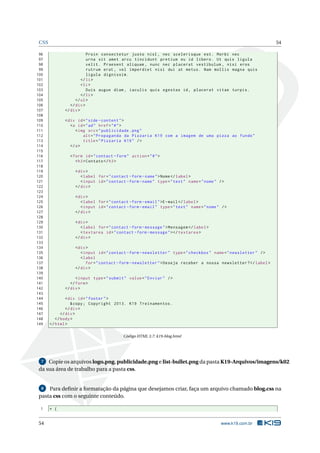 CSS                                                                                                              54

 96                      Proin consectetur justo nisl , nec scelerisque est . Morbi nec
 97                      urna sit amet arcu tincidunt pretium eu id libero . Ut quis ligula
 98                      velit . Praesent aliquam , nunc nec placerat vestibulum , nisi eros
 99                      rutrum erat , vel imperdiet nisi dui at metus . Nam mollis magna quis
100                      ligula dignissim .
101                   </ li >
102                   < li >
103                      Duis augue diam , iaculis quis egestas id , placerat vitae turpis .
104                   </ li >
105                </ ul >
106             </ div >
107          </ div >
108
109          < div id = " side - content " >
110             <a id = " ad " href = " # " >
111                < img src = " publicidade . png "
112                    alt = " Propaganda da Pizzaria K19 com a imagem de uma pizza ao fundo "
113                    title = " Pizzaria K19 " / >
114             </ a >
115
116             < form id = " contact - form " action = " # " >
117                < h3 > Contato </ h3 >
118
119               < div >
120                  < label for = " contact - form - name " > Nome </ label >
121                  < input id = " contact - form - name " type = " text " name = " nome " / >
122               </ div >
123
124               < div >
125                  < label for = " contact - form - email " >E - mail </ label >
126                  < input id = " contact - form - email " type = " text " name = " nome " / >
127               </ div >
128
129               < div >
130                  < label for = " contact - form - message " > Mensagem </ label >
131                  < textarea id = " contact - form - message " > </ textarea >
132               </ div >
133
134               < div >
135                  < input id = " contact - form - newsletter " type = " checkbox " name = " newsletter " / >
136                  < label
137                     for = " contact - form - newsletter " > Deseja receber a nossa newsletter ? </ label >
138               </ div >
139
140                < input type = " submit " value = " Enviar " / >
141             </ form >
142          </ div >
143
144             < div id = " footer " >
145                & copy ; Copyright 2013. K19 Treinamentos .
146             </ div >
147          </ div >
148       </ body >
149    </ html >

                                           Código HTML 3.7: k19-blog.html




  7  Copie os arquivos logo.png, publicidade.png e list-bullet.png da pasta K19-Arquivos/imagens/k02
 da sua área de trabalho para a pasta css.


  8  Para deﬁnir a formatação da página que desejamos criar, faça um arquivo chamado blog.css na
 pasta css com o seguinte conteúdo.

 1     * {


 54                                                                                          www.k19.com.br
 