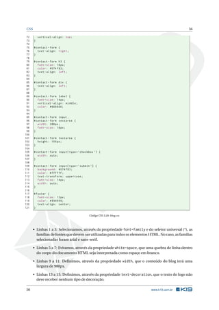 CSS                                                                                                56

 72        vertical - align : top ;
 73    }
 74
 75    # contact - form {
 76       text - align : right ;
 77    }
 78
 79    # contact - form h3 {
 80       font - size : 18 px ;
 81       color : #074 f83 ;
 82       text - align : left ;
 83    }
 84
 85    # contact - form div {
 86       text - align : left ;
 87    }
 88
 89    # contact - form label {
 90       font - size : 14 px ;
 91       vertical - align : middle ;
 92       color : #666666;
 93    }
 94
 95    # contact - form input ,
 96    # contact - form textarea {
 97       width : 288 px ;
 98       font - size : 18 px ;
 99    }
100
101    # contact - form textarea {
102       height : 100 px ;
103    }
104
105    # contact - form input [ type = ’ checkbox ’] {
106       width : auto ;
107    }
108
109    # contact - form input [ type = ’ submit ’] {
110       background : #074 f83 ;
111       color : # ffffff ;
112       text - transform : uppercase ;
113       font - size : 14 px ;
114       width : auto ;
115    }
116
117    # footer {
118       font - size : 12 px ;
119       color : #999999;
120       text - align : center ;
121    }

                                              Código CSS 3.20: blog.css




       • Linhas 1 a 3: Selecionamos, através da propriedade font-family e do seletor universal (*), as
         famílias de fontes que devem ser utilizadas para todos os elementos HTML. No caso, as famílias
         selecionadas foram arial e sans-serif.

       • Linhas 5 a 7: Evitamos, através da propriedade white-space, que uma quebra de linha dentro
         do corpo do documento HTML seja interpretada como espaço em branco.

       • Linhas 9 a 11: Deﬁnimos, através da propriedade width, que o conteúdo do blog terá uma
         largura de 980px.

       • Linhas 13 a 15: Deﬁnimos, através da propriedade text-decoration, que o texto do logo não
         deve receber nenhum tipo de decoração.

 56                                                                           www.k19.com.br
 