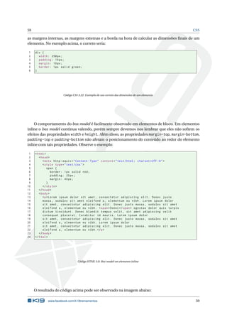 59                                                                                                   CSS

as margens internas, as margens externas e a borda na hora de calcular as dimensões ﬁnais de um
elemento. No exemplo acima, o correto seria:

1    div {
2      width : 258 px ;
3      padding : 10 px ;
4      margin : 10 px ;
5      border : 1 px solid green ;
6    }




                       Código CSS 3.22: Exemplo de uso correto das dimensões de um elemento




    O comportamento do box model é facilmente observado em elementos de bloco. Em elementos
inline o box model continua valendo, porém sempre devemos nos lembrar que eles não sofrem os
efeitos das propriedades width e height. Além disso, as propriedades margin-top, margin-bottom,
padding-top e padding-bottom não afetam o posicionamento do conteúdo ao redor do elemento
inline com tais propriedades. Observe o exemplo:

 1   < html >
 2      < head >
 3         < meta http - equiv = " Content - Type " content = " text / html ; charset = UTF -8 " >
 4         < style type = " text / css " >
 5            span {
 6               border : 1 px solid red ;
 7               padding : 20 px ;
 8               margin : 40 px ;
 9            }
10         </ style >
11      </ head >
12      < body >
13         <p > Lorem ipsum dolor sit amet , consectetur adipiscing elit . Donec justo
14         massa , sodales sit amet eleifend a , elementum eu nibh . Lorem ipsum dolor
15         sit amet , consectetur adipiscing elit . Donec justo massa , sodales sit amet
16         eleifend a , elementum eu nibh . < span > Donec </ span > egestas dolor quis turpis
17         dictum tincidunt . Donec blandit tempus velit , sit amet adipiscing velit
18         consequat placerat . Curabitur id mauris . Lorem ipsum dolor
19         sit amet , consectetur adipiscing elit . Donec justo massa , sodales sit amet
20         eleifend a , elementum eu nibh . Lorem ipsum dolor
21         sit amet , consectetur adipiscing elit . Donec justo massa , sodales sit amet
22         eleifend a , elementum eu nibh . </ p >
23      </ body >
24   </ html >




                                 Código HTML 3.8: Box model em elemento inline




     O resultado do código acima pode ser observado na imagem abaixo:

             www.facebook.com/k19treinamentos                                                         59
 