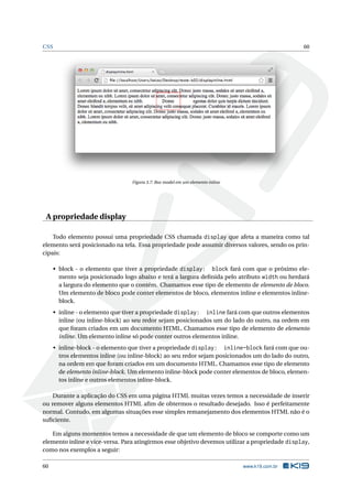 CSS                                                                                               60




                                   Figura 3.7: Box model em um elemento inline




 A propriedade display

    Todo elemento possui uma propriedade CSS chamada display que afeta a maneira como tal
elemento será posicionado na tela. Essa propriedade pode assumir diversos valores, sendo os prin-
cipais:

      • block - o elemento que tiver a propriedade display: block fará com que o próximo ele-
        mento seja posicionado logo abaixo e terá a largura deﬁnida pelo atributo width ou herdará
        a largura do elemento que o contém. Chamamos esse tipo de elemento de elemento de bloco.
        Um elemento de bloco pode conter elementos de bloco, elementos inline e elementos inline-
        block.
      • inline - o elemento que tiver a propriedade display: inline fará com que outros elementos
        inline (ou inline-block) ao seu redor sejam posicionados um do lado do outro, na ordem em
        que foram criados em um documento HTML. Chamamos esse tipo de elemento de elemento
        inline. Um elemento inline só pode conter outros elementos inline.
      • inline-block - o elemento que tiver a propriedade display: inline-block fará com que ou-
        tros elementos inline (ou inline-block) ao seu redor sejam posicionados um do lado do outro,
        na ordem em que foram criados em um documento HTML. Chamamos esse tipo de elemento
        de elemento inline-block. Um elemento inline-block pode conter elementos de bloco, elemen-
        tos inline e outros elementos inline-block.

    Durante a aplicação do CSS em uma página HTML muitas vezes temos a necessidade de inserir
ou remover alguns elementos HTML aﬁm de obtermos o resultado desejado. Isso é perfeitamente
normal. Contudo, em algumas situações esse simples remanejamento dos elementos HTML não é o
suﬁciente.

   Em alguns momentos temos a necessidade de que um elemento de bloco se comporte como um
elemento inline e vice-versa. Para atingirmos esse objetivo devemos utilizar a propriedade display,
como nos exemplos a seguir:

60                                                                               www.k19.com.br
 