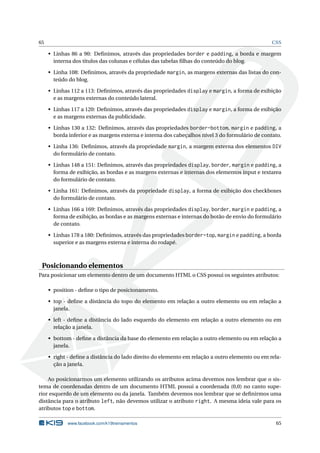 65                                                                                               CSS

     • Linhas 86 a 90: Deﬁnimos, através das propriedades border e padding, a borda e margem
       interna dos títulos das colunas e células das tabelas ﬁlhas do conteúdo do blog.

     • Linha 108: Deﬁnimos, através da propriedade margin, as margens externas das listas do con-
       teúdo do blog.

     • Linhas 112 a 113: Deﬁnimos, através das propriedades display e margin, a forma de exibição
       e as margens externas do conteúdo lateral.

     • Linhas 117 a 120: Deﬁnimos, através das propriedades display e margin, a forma de exibição
       e as margens externas da publicidade.

     • Linhas 130 a 132: Deﬁnimos, através das propriedades border-bottom, margin e padding, a
       borda inferior e as margens externa e interna dos cabeçalhos nível 3 do formulário de contato.

     • Linha 136: Deﬁnimos, através da propriedade margin, a margem externa dos elementos DIV
       do formulário de contato.

     • Linhas 148 a 151: Deﬁnimos, através das propriedades display, border, margin e padding, a
       forma de exibição, as bordas e as margens externas e internas dos elementos input e textarea
       do formulário de contato.

     • Linha 161: Deﬁnimos, através da propriedade display, a forma de exibição dos checkboxes
       do formulário de contato.

     • Linhas 166 a 169: Deﬁnimos, através das propriedades display, border, margin e padding, a
       forma de exibição, as bordas e as margens externas e internas do botão de envio do formulário
       de contato.

     • Linhas 178 a 180: Deﬁnimos, através das propriedades border-top, margin e padding, a borda
       superior e as margens externa e interna do rodapé.



 Posicionando elementos
Para posicionar um elemento dentro de um documento HTML o CSS possui os seguintes atributos:

     • position - deﬁne o tipo de posicionamento.

     • top - deﬁne a distância do topo do elemento em relação a outro elemento ou em relação a
       janela.

     • left - deﬁne a distância do lado esquerdo do elemento em relação a outro elemento ou em
       relação a janela.

     • bottom - deﬁne a distância da base do elemento em relação a outro elemento ou em relação a
       janela.

     • right - deﬁne a distância do lado direito do elemento em relação a outro elemento ou em rela-
       ção a janela.

    Ao posicionarmos um elemento utilizando os atributos acima devemos nos lembrar que o sis-
tema de coordenadas dentro de um documento HTML possui a coordenada (0,0) no canto supe-
rior esquerdo de um elemento ou da janela. Também devemos nos lembrar que se deﬁnirmos uma
distância para o atributo left, não devemos utilizar o atributo right. A mesma ideia vale para os
atributos top e bottom.

             www.facebook.com/k19treinamentos                                                     65
 