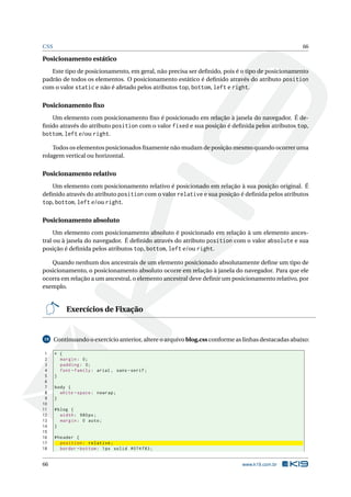 CSS                                                                                                 66

Posicionamento estático
   Este tipo de posicionamento, em geral, não precisa ser deﬁnido, pois é o tipo de posicionamento
padrão de todos os elementos. O posicionamento estático é deﬁnido através do atributo position
com o valor static e não é afetado pelos atributos top, bottom, left e right.


Posicionamento ﬁxo
   Um elemento com posicionamento ﬁxo é posicionado em relação à janela do navegador. É de-
ﬁnido através do atributo position com o valor fixed e sua posição é deﬁnida pelos atributos top,
bottom, left e/ou right.

    Todos os elementos posicionados ﬁxamente não mudam de posição mesmo quando ocorrer uma
rolagem vertical ou horizontal.


Posicionamento relativo
   Um elemento com posicionamento relativo é posicionado em relação à sua posição original. É
deﬁnido através do atributo position com o valor relative e sua posição é deﬁnida pelos atributos
top, bottom, left e/ou right.

Posicionamento absoluto
     Um elemento com posicionamento absoluto é posicionado em relação à um elemento ances-
tral ou à janela do navegador. É deﬁnido através do atributo position com o valor absolute e sua
posição é deﬁnida pelos atributos top, bottom, left e/ou right.

   Quando nenhum dos ancestrais de um elemento posicionado absolutamente deﬁne um tipo de
posicionamento, o posicionamento absoluto ocorre em relação à janela do navegador. Para que ele
ocorra em relação a um ancestral, o elemento ancestral deve deﬁnir um posicionamento relativo, por
exemplo.


           Exercícios de Fixação


10    Continuando o exercício anterior, altere o arquivo blog.css conforme as linhas destacadas abaixo:

 1    * {
 2      margin : 0;
 3      padding : 0;
 4      font - family : arial , sans - serif ;
 5    }
 6
 7    body {
 8      white - space : nowrap ;
 9    }
10
11    # blog {
12       width : 980 px ;
13       margin : 0 auto ;
14    }
15
16    # header {
17       position : relative ;
18       border - bottom : 1 px solid #074 f83 ;


66                                                                           www.k19.com.br
 