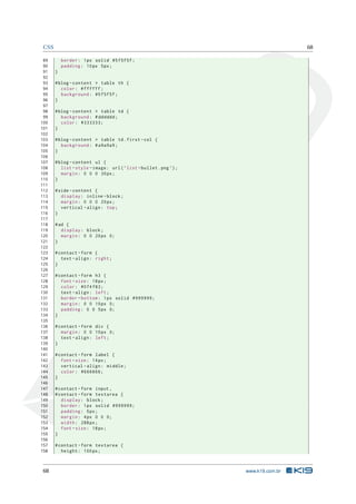 CSS                                                                                 68

 89        border : 1 px solid #5 f5f5f ;
 90        padding : 10 px 5 px ;
 91    }
 92
 93    # blog - content > table th {
 94       color : # ffffff ;
 95       background : #5 f5f5f ;
 96    }
 97
 98    # blog - content > table td {
 99       background : # dddddd ;
100       color : #333333;
101    }
102
103    # blog - content > table td . first - col {
104       background : # a9a9a9 ;
105    }
106
107    # blog - content ul {
108       list - style - image : url ( ’ list - bullet . png ’) ;
109       margin : 0 0 0 30 px ;
110    }
111
112    # side - content {
113       display : inline - block ;
114       margin : 0 0 0 20 px ;
115       vertical - align : top ;
116    }
117
118    # ad {
119       display : block ;
120       margin : 0 0 20 px 0;
121    }
122
123    # contact - form {
124       text - align : right ;
125    }
126
127    # contact - form h3 {
128       font - size : 18 px ;
129       color : #074 f83 ;
130       text - align : left ;
131       border - bottom : 1 px solid #999999;
132       margin : 0 0 10 px 0;
133       padding : 0 0 5 px 0;
134    }
135
136    # contact - form div {
137       margin : 0 0 10 px 0;
138       text - align : left ;
139    }
140
141    # contact - form label {
142       font - size : 14 px ;
143       vertical - align : middle ;
144       color : #666666;
145    }
146
147    # contact - form input ,
148    # contact - form textarea {
149       display : block ;
150       border : 1 px solid #999999;
151       padding : 5 px ;
152       margin : 4 px 0 0 0;
153       width : 288 px ;
154       font - size : 18 px ;
155    }
156
157    # contact - form textarea {
158       height : 100 px ;



 68                                                                 www.k19.com.br
 
