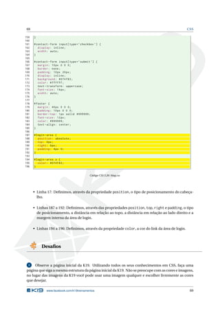 69                                                                                                 CSS

159   }
160
161   # contact - form input [ type = ’ checkbox ’] {
162      display : inline ;
163      width : auto ;
164   }
165
166   # contact - form input [ type = ’ submit ’] {
167      margin : 10 px 0 0 0;
168      border : none ;
169      padding : 10 px 20 px ;
170      display : inline ;
171      background : #074 f83 ;
172      color : # ffffff ;
173      text - transform : uppercase ;
174      font - size : 14 px ;
175      width : auto ;
176   }
177
178   # footer {
179      margin : 40 px 0 0 0;
180      padding : 10 px 0 0 0;
181      border - top : 1 px solid #999999;
182      font - size : 12 px ;
183      color : #999999;
184      text - align : center ;
185   }
186
187   # login - area {
188      position : absolute ;
189      top : 0 px ;
190      right : 0 px ;
191      padding : 4 px 0;
192   }
193
194   # login - area a {
195      color : #074 F83 ;
196   }


                                             Código CSS 3.26: blog.css




      • Linha 17: Deﬁnimos, através da propriedade position, o tipo de posicionamento do cabeça-
        lho.

      • Linhas 187 a 192: Deﬁnimos, através das propriedades position, top, right e padding, o tipo
        de posicionamento, a distância em relação ao topo, a distância em relação ao lado direito e a
        margem interna da área de login.

      • Linhas 194 a 196: Deﬁnimos, através da propriedade color, a cor do link da área de login.



           Desaﬁos


  1   Observe a página inicial da K19. Utilizando todos os seus conhecimentos em CSS, faça uma
 página que siga a mesma estrutura da página inicial da K19. Não se preocupe com as cores e imagens,
 no lugar das imagens da K19 você pode usar uma imagem qualquer e escolher livremente as cores
 que desejar.

              www.facebook.com/k19treinamentos                                                       69
 