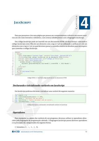 CAPÍTULO
     J AVA S CRIPT
                                                                                                                 4
    Para que possamos criar uma página que possua um comportamento e oferecer aos nossos usuá-
rios um site mais interativo e dinâmico, com certeza trabalharemos com a linguagem JavaScript.

   Um código JavaScript pode ser inserido em um documento HTML de duas formas: colocando o
código JavaScript como ﬁlho de um elemento com a tag script ou utilizando o atributo src de um
elemento com a tag script no qual devemos passar o caminho relativo ou absoluto para um arquivo
que contenha o código JavaScript.

 1    < html >
 2       < head >
 3          < meta http - equiv = " Content - Type " content = " text / html ; charset = UTF -8 " >
 4          < title > Inserindo código JavaScript em um documento HTML </ title >
 5          < script type = " text / javascript " src = " codigo . js " > </ script >
 6          < script type = " text / javascript " >
 7             window . onload = function () {
 8                document . getElementById ( ’ ola - mundo ’) . innerHTML = ’ Olá Mundo ! ’;
 9             }
10          </ script >
11       </ head >
12       < body >
13       <p id = " ola - mundo " > </ p >
14       </ body >
15    </ html >

                         Código HTML 4.1: Inserindo código JavaScript em um documento HTML




 Declarando e inicializando variáveis em JavaScript

     Em JavaScript podemos declarar e inicializar uma variável da seguinte maneira:

1     var   numero = 0;
2     var   numeroComCasasDecimais = 1.405;
3     var   texto = ’ Variável com um texto ’;
4     var   outroTexto = " Outra variável com um texto " ;
5     var   valorBooleano = true ;

                         Código Javascript 4.1: Declarando e inicializando variáveis em JavaScript




 Operadores

    Para manipular os valores das variáveis de um programa, devemos utilizar os operadores ofere-
cidos pela linguagem de programação adotada. A linguagem JavaScript possui diversos operadores
e os principais são categorizados da seguinte forma:

     • Aritmético (+, -, *, /, %)

               www.facebook.com/k19treinamentos                                                                  71
 