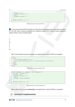 77                                                                                                 J AVA S CRIPT

 3       if ( resto == 1) {
 4          document . writeln ( ’* ’) ;
 5       } else {
 6          document . writeln ( ’ ** ’)
 7       }
 8
 9       document . writeln ( ’ < br / > ’)
10   }

                                       Código Javascript 4.13: imprime-padrao-1.js




 4 Crie um documento HTML vinculado a um documento JavaScript que percorra todos os número

de 1 até 100. Para os números múltiplos de 4, imprima a palavra “PI”, e para os outros, imprima o
próprio número. Veja o exemplo abaixo:


1
2
3
PI
5
6
7
PI


     Salve os documentos na pasta javascript e em seguida abra o arquivo HTML no navegador.

1    < html >
2       < head >
3          < title > Imprime padrão 2 </ title >
4          < script type = " text / javascript " src = " imprime - padrao -2. js " > </ script >
5       < head >
6       < body >
7       </ body >
8    < html >

                                        Código HTML 4.5: imprime-padrao-2.html



 1   for ( var contador = 1; contador <= 100; contador ++) {
 2     var resto = contador % 4;
 3     if ( resto == 0) {
 4         document . writeln ( ’ PI ’) ;
 5     } else {
 6         document . writeln ( contador ) ;
 7     }
 8
 9       document . writeln ( ’ < br / > ’) ;
10   }

                                       Código Javascript 4.14: imprime-padrao-2.js



     Salve os documentos na pasta javascript e em seguida abra o arquivo HTML no navegador.


           Exercícios Complementares


               www.facebook.com/k19treinamentos                                                              77
 