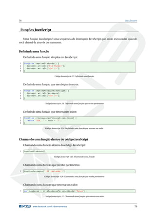 79                                                                                           J AVA S CRIPT


 Funções JavaScript

   Uma função JavaScript é uma sequência de instruções JavaScript que serão executadas quando
você chamá-la através do seu nome.


Deﬁnindo uma função
     Deﬁnindo uma função simples em JavaScript:

1    function imprimeOlaMundo () {
2      document . writeln ( ’ Olá Mundo ! ’) ;
3      document . writeln ( ’ < br / > ’) ;
4    }

                                   Código Javascript 4.22: Deﬁnindo uma função



     Deﬁnindo uma função que recebe parâmetros:

1    function imprimeMensagem ( mensagem ) {
2      document . writeln ( mensagem ) ;
3      document . writeln ( ’ < br / > ’) ;
4    }

                         Código Javascript 4.23: Deﬁnindo uma função que recebe parâmetros



     Deﬁnindo uma função que retorna um valor:

1    function criaSaudacaoPersonalizada ( nome ) {
2      return ’Olá , ’ + nome + ’! ’;
3    }

                         Código Javascript 4.24: Deﬁnindo uma função que retorna um valor




Chamando uma função dentro do código JavaScript
     Chamando uma função dentro do código JavaScript:

1    imprimeOlaMundo () ;

                                   Código Javascript 4.25: Chamando uma função



     Chamando uma função que recebe parâmetros:

1    imprimeMensagem ( ’ 123 testando !! ’) ;

                        Código Javascript 4.26: Chamando uma função que recebe parâmetros



     Chamando uma função que retorna um valor:

1    var saudacao = criaSaudacaoPersonalizada ( ’ Jonas ’) ;

                         Código Javascript 4.27: Chamando uma função que retorna um valor




             www.facebook.com/k19treinamentos                                                          79
 