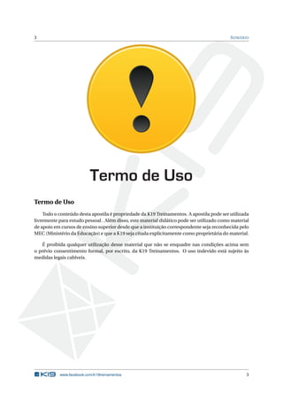 3                                                                                          S UMÁRIO




                          Termo de Uso
Termo de Uso
    Todo o conteúdo desta apostila é propriedade da K19 Treinamentos. A apostila pode ser utilizada
livremente para estudo pessoal . Além disso, este material didático pode ser utilizado como material
de apoio em cursos de ensino superior desde que a instituição correspondente seja reconhecida pelo
MEC (Ministério da Educação) e que a K19 seja citada explicitamente como proprietária do material.

   É proibida qualquer utilização desse material que não se enquadre nas condições acima sem
o prévio consentimento formal, por escrito, da K19 Treinamentos. O uso indevido está sujeito às
medidas legais cabíveis.




           www.facebook.com/k19treinamentos                                                       3
 