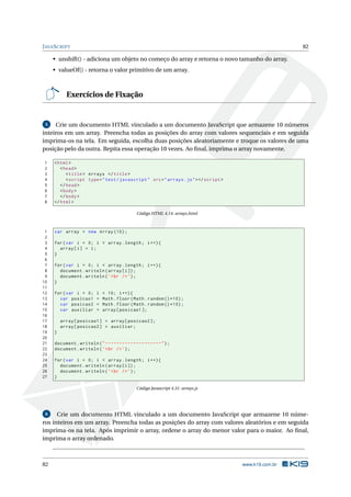 J AVA S CRIPT                                                                                           82

     • unshift() - adiciona um objeto no começo do array e retorna o novo tamanho do array.
     • valueOf() - retorna o valor primitivo de um array.



           Exercícios de Fixação


 5   Crie um documento HTML vinculado a um documento JavaScript que armazene 10 números
inteiros em um array. Preencha todas as posições do array com valores sequenciais e em seguida
imprima-os na tela. Em seguida, escolha duas posições aleatoriamente e troque os valores de uma
posição pelo da outra. Repita essa operação 10 vezes. Ao ﬁnal, imprima o array novamente.

 1   < html >
 2      < head >
 3         < title > Arrays </ title >
 4         < script type = " text / javascript " src = " arrays . js " > </ script >
 5      </ head >
 6      < body >
 7      </ body >
 8   </ html >

                                           Código HTML 4.14: arrays.html



 1   var array = new Array (10) ;
 2
 3   for ( var i = 0; i < array . length ; i ++) {
 4     array [ i ] = i ;
 5   }
 6
 7   for ( var i = 0; i < array . length ; i ++) {
 8     document . writeln ( array [ i ]) ;
 9     document . writeln ( ’ < br / > ’) ;
10   }
11
12   for ( var i = 0;   i   < 10; i ++) {
13     var posicao1     =   Math . floor ( Math . random () *10) ;
14     var posicao2     =   Math . floor ( Math . random () *10) ;
15     var auxiliar     =   array [ posicao1 ];
16
17       array [ posicao1 ] = array [ posicao2 ];
18       array [ posicao2 ] = auxiliar ;
19   }
20
21   document . writeln ( " --------------------" ) ;
22   document . writeln ( ’ < br / > ’) ;
23
24   for ( var i = 0; i < array . length ; i ++) {
25     document . writeln ( array [ i ]) ;
26     document . writeln ( ’ < br / > ’) ;
27   }

                                           Código Javascript 4.31: arrays.js




 6    Crie um documento HTML vinculado a um documento JavaScript que armazene 10 núme-
ros inteiros em um array. Preencha todas as posições do array com valores aleatórios e em seguida
imprima-os na tela. Após imprimir o array, ordene o array do menor valor para o maior. Ao ﬁnal,
imprima o array ordenado.



82                                                                                     www.k19.com.br
 