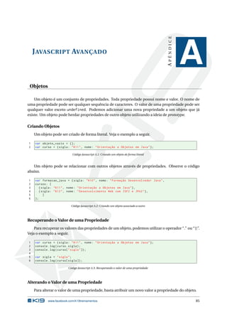 APÊNDICE
    J AVASCRIPT AVANÇADO
                                                                                                      A
 Objetos

    Um objeto é um conjunto de propriedades. Toda propriedade possui nome e valor. O nome de
uma propriedade pode ser qualquer sequência de caracteres. O valor de uma propriedade pode ser
qualquer valor exceto undefined. Podemos adicionar uma nova propriedade a um objeto que já
existe. Um objeto pode herdar propriedades de outro objeto utilizando a ideia de prototype.


Criando Objetos
    Um objeto pode ser criado de forma literal. Veja o exemplo a seguir.

1   var objeto_vazio = {};
2   var curso = { sigla : " K11 " , nome : " Orientação a Objetos em Java " };

                              Código Javascript A.1: Criando um objeto de forma literal



   Um objeto pode se relacionar com outros objetos através de propriedades. Observe o código
abaixo.

1   var formacao_java = { sigla : " K10 " , nome : " Formação Desenvolvedor Java " ,
2   cursos : [
3      { sigla : " K11 " , nome : " Orientação a Objetos em Java " } ,
4      { sigla : " K12 " , nome : " Desenvolvimento Web com JSF2 e JPA2 " } ,
5         ]
6   };

                             Código Javascript A.2: Criando um objeto associado a outro




Recuperando o Valor de uma Propriedade
    Para recuperar os valores das propriedades de um objeto, podemos utilizar o operador “.” ou “[]”.
Veja o exemplo a seguir.

1   var curso = { sigla : " K11 " , nome : " Orientação a Objetos em Java " };
2   console . log ( curso . sigla ) ;
3   console . log ( curso [ " sigla " ]) ;
4
5   var sigla = " sigla " ;
6   console . log ( curso [ sigla ]) ;

                           Código Javascript A.3: Recuperando o valor de uma propriedade




Alterando o Valor de uma Propriedade
    Para alterar o valor de uma propriedade, basta atribuir um novo valor a propriedade do objeto.

             www.facebook.com/k19treinamentos                                                         85
 