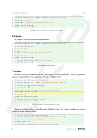 J AVASCRIPT AVANÇADO                                                                                         86


1    var curso = { sigla : " K11 " , nome : " Orientação a Objetos em Java " };
2
3    curso . sigla = " K12 " ;
4    curso . nome = " Desenvolvimento Web com JSF2 e JPA2 " ;
5
6    console . log ( curso . sigla ) ;
7    console . log ( curso . nome ) ;

                              Código Javascript A.4: Alterando o valor de uma propriedade




Referências
     Os objetos são acessados através de referências

 1   var curso = { sigla : " K11 " , nome : " Orientação a Objetos em Java " };
 2
 3   // copiando uma referência
 4   var x = curso ;
 5
 6   x . sigla = " K12 " ;
 7   x . nome = " Desenvolvimento Web com JSF2 e JPA2 " ;
 8
 9   // imprime K12
10   console . log ( curso . sigla ) ;
11
12   // imprime Desenvolvimento Web com JSF2 e JPA2
13   console . log ( curso . nome ) ;

                                           Código Javascript A.5: Referência




Protótipos
     Podemos criar um objeto baseado em outro objeto existente (protótipo). Para isso, podemos
utilizar a propriedade especial __proto__. Observe o código abaixo.

 1   // criando um objeto com duas propriedades
 2   var curso = { sigla : " K11 " , nome : " Orientação a Objetos em Java " };
 3
 4   // criando um objeto sem propriedades
 5   var novo_curso = {};
 6
 7   // definindo o primeiro objeto como protótipo do segundo
 8   novo_curso . __proto__ = curso ;
 9
10   // imprime K11
11   console . log ( novo_curso . sigla ) ;
12
13   // imprime Orientação a Objetos em Java
14   console . log ( novo_curso . nome ) ;

                                  Código Javascript A.6: Criando objeto com __proto__



    Também podemos utilizar o método create de Object para criar objetos baseados em objetos
existentes. Veja o exemplo abaixo.

1    // criando um objeto com duas propriedades
2    var curso = { sigla : " K11 " , nome : " Orientação a Objetos em Java " };
3
4    // criando um objeto sem propriedades
5    var novo_curso = {};
6
7    // definindo o primeiro objeto como protótipo do segundo


86                                                                                          www.k19.com.br
 