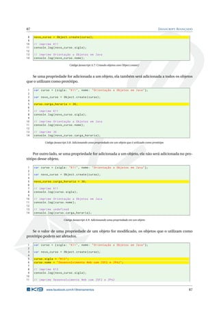 87                                                                                                    J AVASCRIPT AVANÇADO

 8   novo_curso = Object . create ( curso ) ;
 9
10   // imprime K11
11   console . log ( novo_curso . sigla ) ;
12
13   // imprime Orientação a Objetos em Java
14   console . log ( novo_curso . nome ) ;

                                Código Javascript A.7: Criando objetos com Object.create()



   Se uma propriedade for adicionada a um objeto, ela também será adicionada a todos os objetos
que o utilizam como protótipo.

 1   var curso = { sigla : " K11 " , nome : " Orientação a Objetos em Java " };
 2
 3   var novo_curso = Object . create ( curso ) ;
 4
 5   curso . carga_horaria = 36;
 6
 7   // imprime K11
 8   console . log ( novo_curso . sigla ) ;
 9
10   // imprime Orientação a Objetos em Java
11   console . log ( novo_curso . nome ) ;
12
13   // imprime 36
14   console . log ( novo_curso . carga_horaria ) ;

             Código Javascript A.8: Adicionando uma propriedade em um objeto que é utilizado como protótipo



    Por outro lado, se uma propriedade for adicionada a um objeto, ela não será adicionada no pro-
tótipo desse objeto.

 1   var curso = { sigla : " K11 " , nome : " Orientação a Objetos em Java " };
 2
 3   var novo_curso = Object . create ( curso ) ;
 4
 5   novo_curso . carga_horaria = 36;
 6
 7   // imprime K11
 8   console . log ( curso . sigla ) ;
 9
10   // imprime Orientação a Objetos em Java
11   console . log ( curso . nome ) ;
12
13   // imprime undefined
14   console . log ( curso . carga_horaria ) ;

                           Código Javascript A.9: Adicionando uma propriedade em um objeto



   Se o valor de uma propriedade de um objeto for modiﬁcado, os objetos que o utilizam como
protótipo podem ser afetados.

 1   var curso = { sigla : " K11 " , nome : " Orientação a Objetos em Java " };
 2
 3   var novo_curso = Object . create ( curso ) ;
 4
 5   curso . sigla = " K12 " ;
 6   curso . nome = " Desenvolvimento Web com JSF2 e JPA2 " ;
 7
 8   // imprime K12
 9   console . log ( novo_curso . sigla ) ;
10
11   // imprime Desenvolvimento Web com JSF2 e JPA2


              www.facebook.com/k19treinamentos                                                                         87
 
