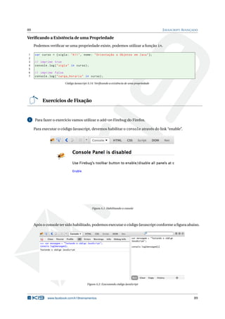 89                                                                                             J AVASCRIPT AVANÇADO

Veriﬁcando a Existência de uma Propriedade
     Podemos veriﬁcar se uma propriedade existe, podemos utilizar a função in.

1    var curso = { sigla : " K11 " , nome : " Orientação a Objetos em Java " };
2
3    // imprime true
4    console . log ( " sigla " in curso ) ;
5
6    // imprime false
7    console . log ( " carga_horaria " in curso ) ;

                          Código Javascript A.14: Veriﬁcando a existência de uma propriedade




          Exercícios de Fixação


1    Para fazer o exercício vamos utilizar o add-on Firebug do Firefox.

     Para executar o código Javascript, devemos habilitar o console através do link “enable”.




                                               Figura A.1: Habilitando o console




     Após o console ter sido habilitado, podemos executar o código Javascript conforme a ﬁgura abaixo.




                                           Figura A.2: Executando código JavaScript




             www.facebook.com/k19treinamentos                                                                   89
 