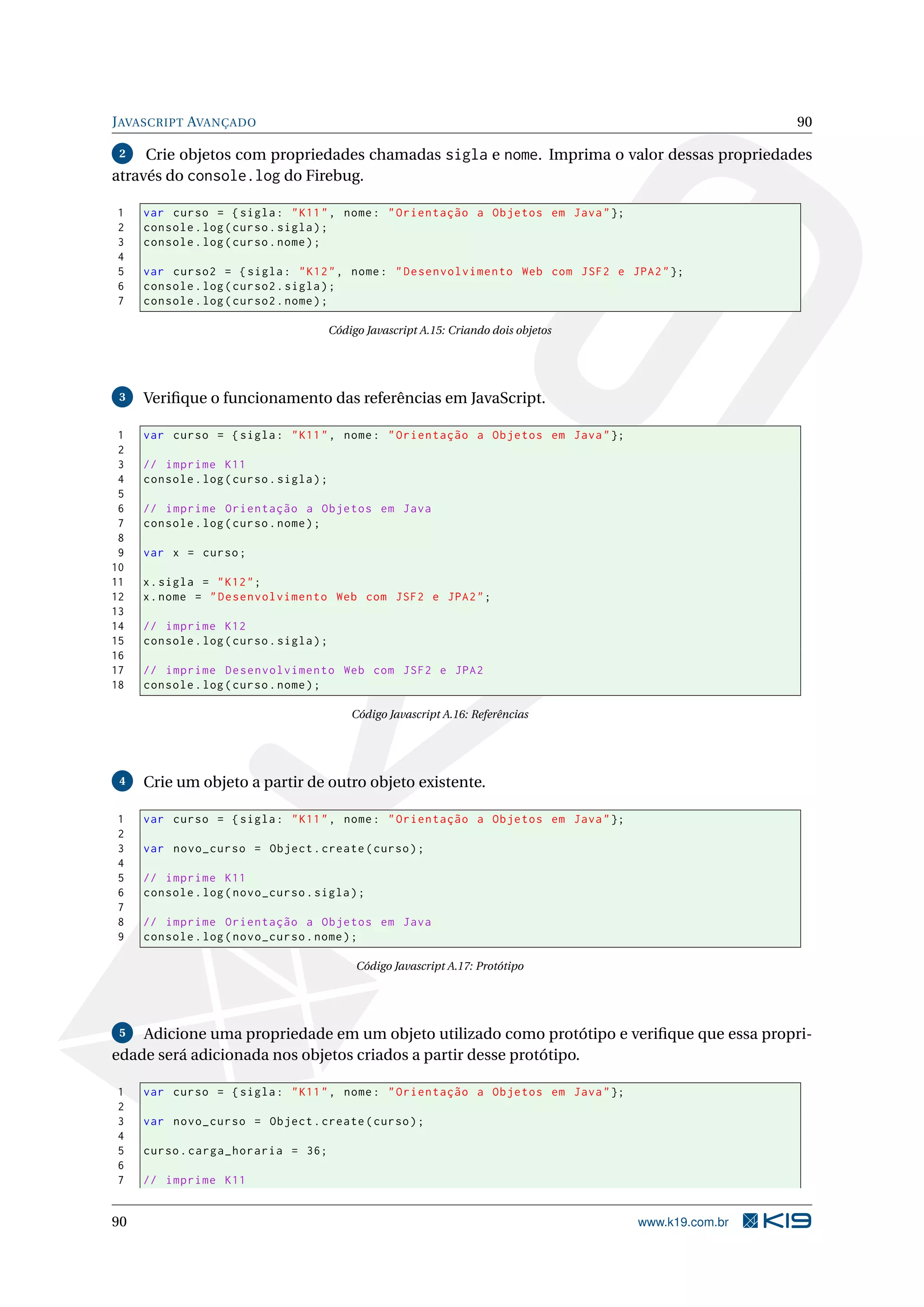 JAVASCRIPT AVANÇADO 90
2 Crie objetos com propriedades chamadas sigla e nome. Imprima o valor dessas propriedades
através do console.log do Firebug.
1 var curso = {sigla: "K11", nome: "Orientação a Objetos em Java"};
2 console.log(curso.sigla);
3 console.log(curso.nome);
4
5 var curso2 = {sigla: "K12", nome: "Desenvolvimento Web com JSF2 e JPA2"};
6 console.log(curso2.sigla);
7 console.log(curso2.nome);
Código Javascript A.15: Criando dois objetos
3 Veriﬁque o funcionamento das referências em JavaScript.
1 var curso = {sigla: "K11", nome: "Orientação a Objetos em Java"};
2
3 // imprime K11
4 console.log(curso.sigla);
5
6 // imprime Orientação a Objetos em Java
7 console.log(curso.nome);
8
9 var x = curso;
10
11 x.sigla = "K12";
12 x.nome = "Desenvolvimento Web com JSF2 e JPA2";
13
14 // imprime K12
15 console.log(curso.sigla);
16
17 // imprime Desenvolvimento Web com JSF2 e JPA2
18 console.log(curso.nome);
Código Javascript A.16: Referências
4 Crie um objeto a partir de outro objeto existente.
1 var curso = {sigla: "K11", nome: "Orientação a Objetos em Java"};
2
3 var novo_curso = Object.create(curso);
4
5 // imprime K11
6 console.log(novo_curso.sigla);
7
8 // imprime Orientação a Objetos em Java
9 console.log(novo_curso.nome);
Código Javascript A.17: Protótipo
5 Adicione uma propriedade em um objeto utilizado como protótipo e veriﬁque que essa propri-
edade será adicionada nos objetos criados a partir desse protótipo.
1 var curso = {sigla: "K11", nome: "Orientação a Objetos em Java"};
2
3 var novo_curso = Object.create(curso);
4
5 curso.carga_horaria = 36;
6
7 // imprime K11
90 www.k19.com.br
 