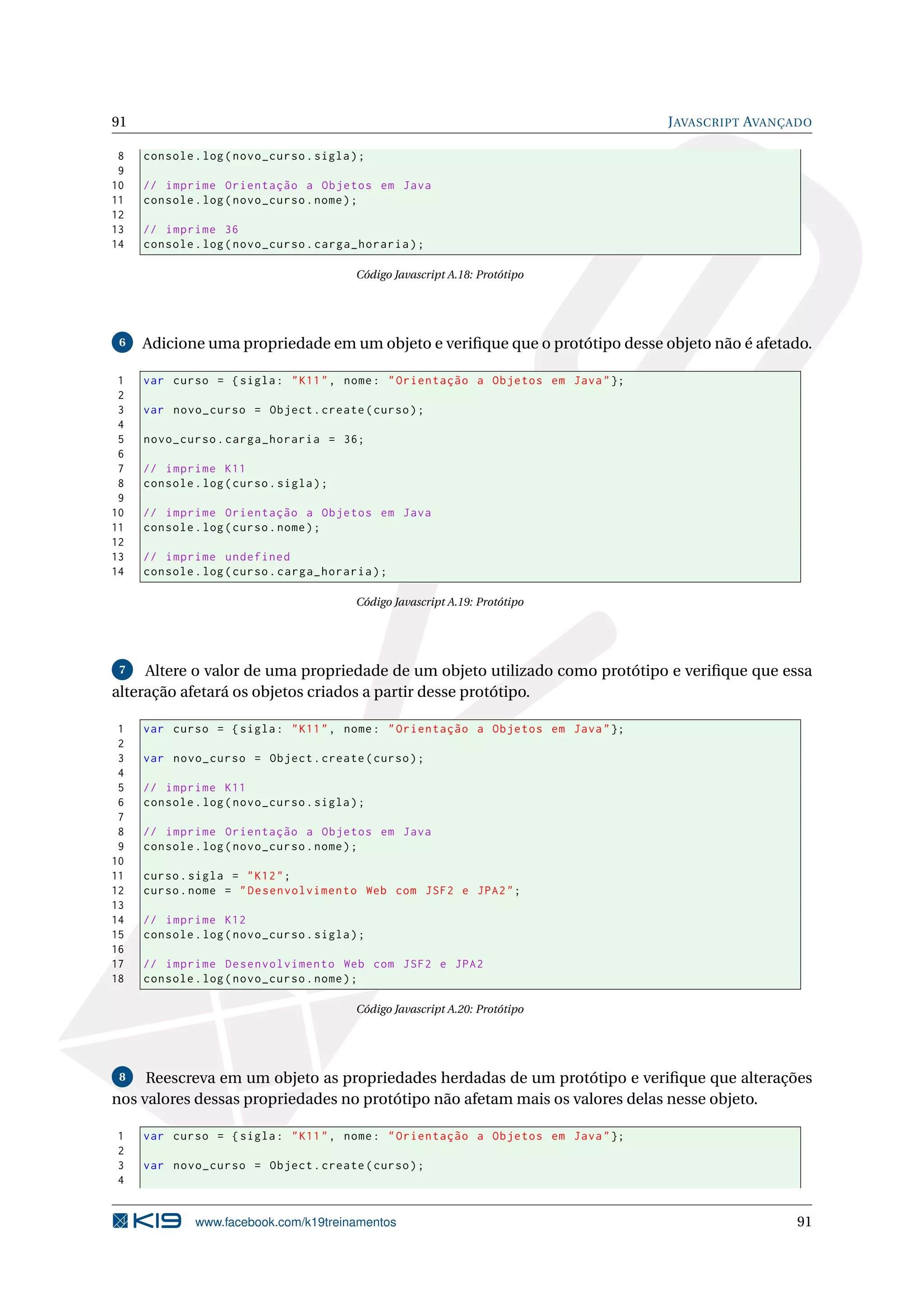 91 JAVASCRIPT AVANÇADO
8 console.log(novo_curso.sigla);
9
10 // imprime Orientação a Objetos em Java
11 console.log(novo_curso.nome);
12
13 // imprime 36
14 console.log(novo_curso.carga_horaria);
Código Javascript A.18: Protótipo
6 Adicione uma propriedade em um objeto e veriﬁque que o protótipo desse objeto não é afetado.
1 var curso = {sigla: "K11", nome: "Orientação a Objetos em Java"};
2
3 var novo_curso = Object.create(curso);
4
5 novo_curso.carga_horaria = 36;
6
7 // imprime K11
8 console.log(curso.sigla);
9
10 // imprime Orientação a Objetos em Java
11 console.log(curso.nome);
12
13 // imprime undefined
14 console.log(curso.carga_horaria);
Código Javascript A.19: Protótipo
7 Altere o valor de uma propriedade de um objeto utilizado como protótipo e veriﬁque que essa
alteração afetará os objetos criados a partir desse protótipo.
1 var curso = {sigla: "K11", nome: "Orientação a Objetos em Java"};
2
3 var novo_curso = Object.create(curso);
4
5 // imprime K11
6 console.log(novo_curso.sigla);
7
8 // imprime Orientação a Objetos em Java
9 console.log(novo_curso.nome);
10
11 curso.sigla = "K12";
12 curso.nome = "Desenvolvimento Web com JSF2 e JPA2";
13
14 // imprime K12
15 console.log(novo_curso.sigla);
16
17 // imprime Desenvolvimento Web com JSF2 e JPA2
18 console.log(novo_curso.nome);
Código Javascript A.20: Protótipo
8 Reescreva em um objeto as propriedades herdadas de um protótipo e veriﬁque que alterações
nos valores dessas propriedades no protótipo não afetam mais os valores delas nesse objeto.
1 var curso = {sigla: "K11", nome: "Orientação a Objetos em Java"};
2
3 var novo_curso = Object.create(curso);
4
www.facebook.com/k19treinamentos 91
 