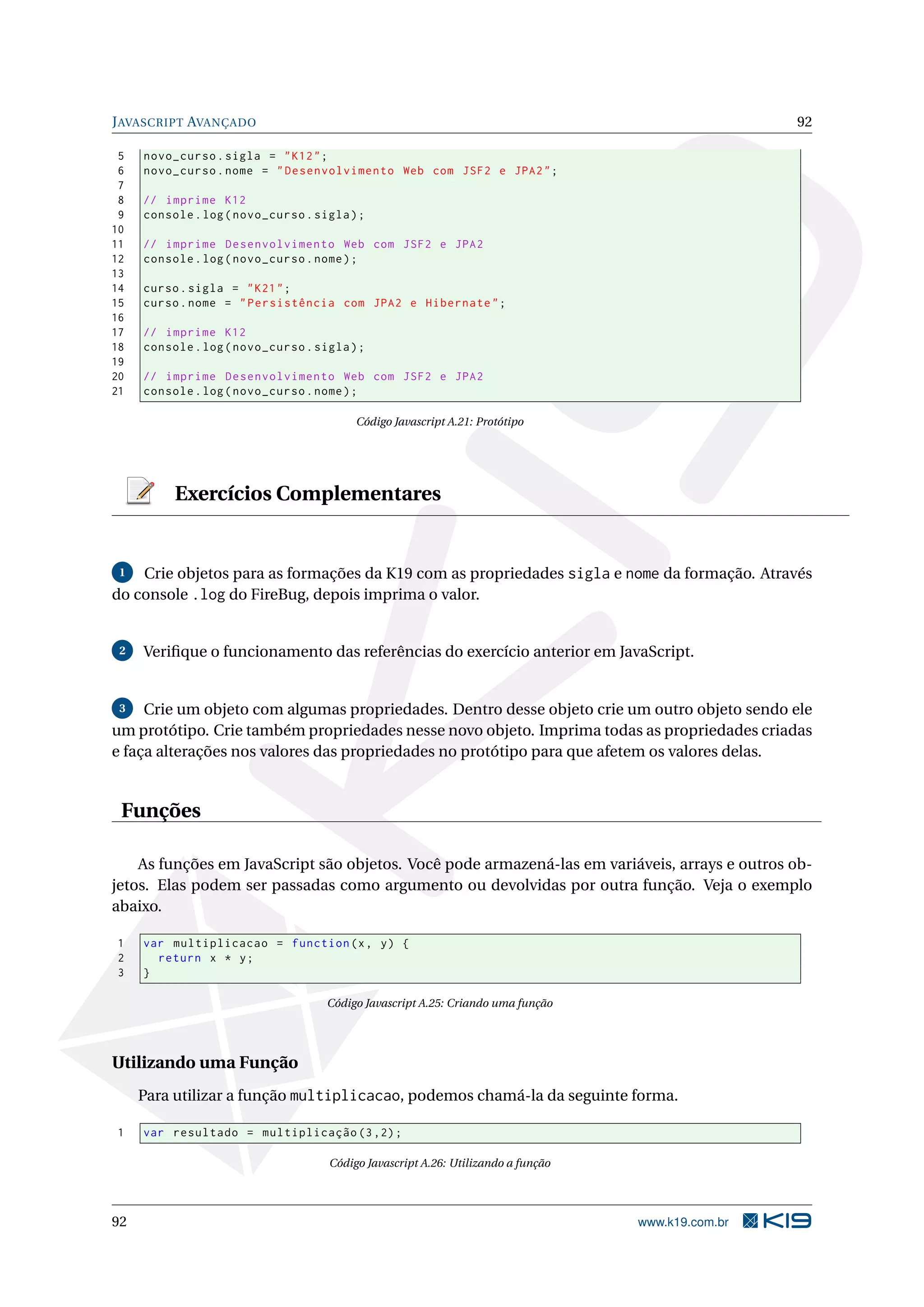 JAVASCRIPT AVANÇADO 92
5 novo_curso.sigla = "K12";
6 novo_curso.nome = "Desenvolvimento Web com JSF2 e JPA2";
7
8 // imprime K12
9 console.log(novo_curso.sigla);
10
11 // imprime Desenvolvimento Web com JSF2 e JPA2
12 console.log(novo_curso.nome);
13
14 curso.sigla = "K21";
15 curso.nome = "Persistência com JPA2 e Hibernate";
16
17 // imprime K12
18 console.log(novo_curso.sigla);
19
20 // imprime Desenvolvimento Web com JSF2 e JPA2
21 console.log(novo_curso.nome);
Código Javascript A.21: Protótipo
Exercícios Complementares
1 Crie objetos para as formações da K19 com as propriedades sigla e nome da formação. Através
do console .log do FireBug, depois imprima o valor.
2 Veriﬁque o funcionamento das referências do exercício anterior em JavaScript.
3 Crie um objeto com algumas propriedades. Dentro desse objeto crie um outro objeto sendo ele
um protótipo. Crie também propriedades nesse novo objeto. Imprima todas as propriedades criadas
e faça alterações nos valores das propriedades no protótipo para que afetem os valores delas.
Funções
As funções em JavaScript são objetos. Você pode armazená-las em variáveis, arrays e outros ob-
jetos. Elas podem ser passadas como argumento ou devolvidas por outra função. Veja o exemplo
abaixo.
1 var multiplicacao = function(x, y) {
2 return x * y;
3 }
Código Javascript A.25: Criando uma função
Utilizando uma Função
Para utilizar a função multiplicacao, podemos chamá-la da seguinte forma.
1 var resultado = multiplicação (3,2);
Código Javascript A.26: Utilizando a função
92 www.k19.com.br
 