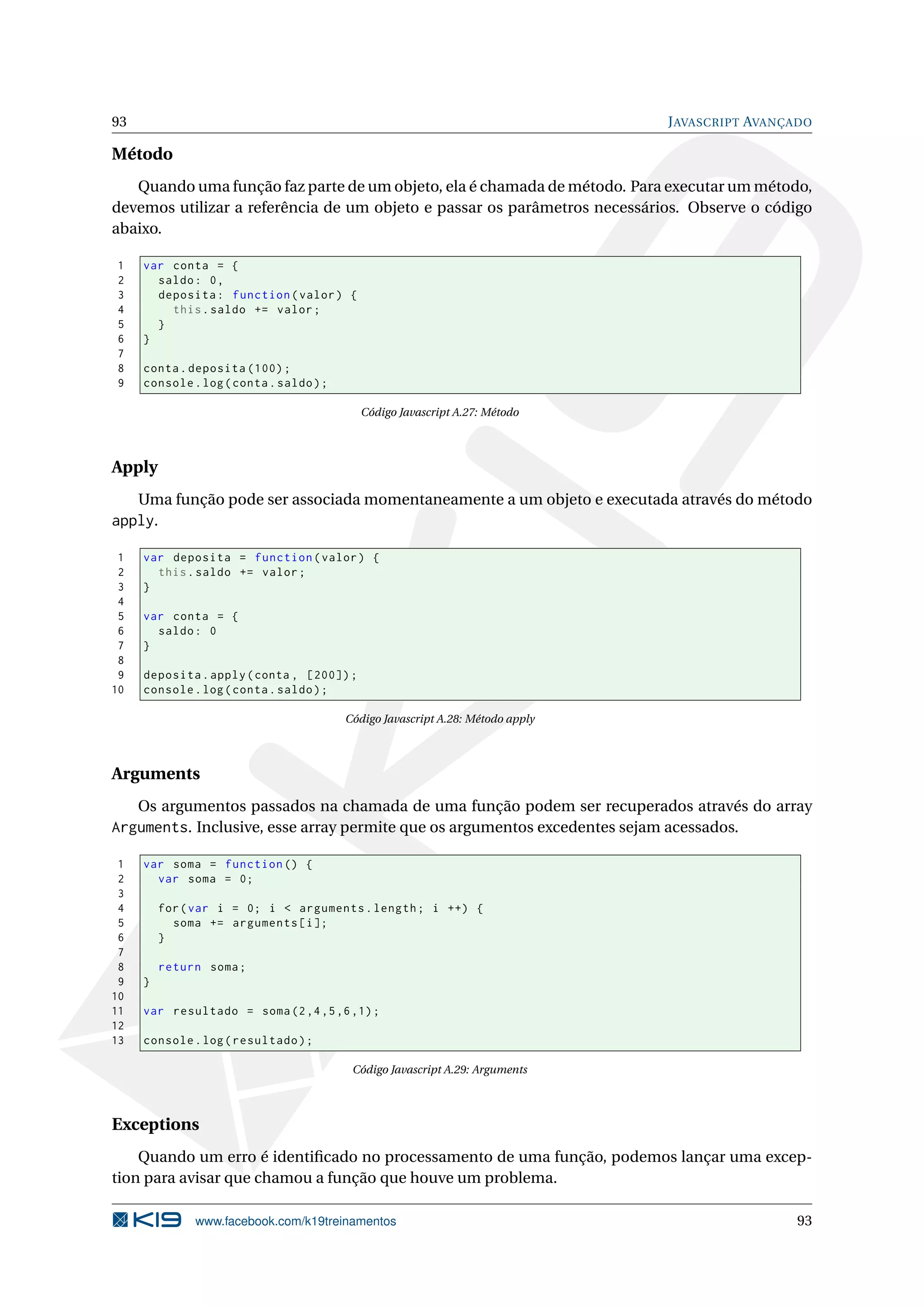 93 JAVASCRIPT AVANÇADO
Método
Quando uma função faz parte de um objeto, ela é chamada de método. Para executar um método,
devemos utilizar a referência de um objeto e passar os parâmetros necessários. Observe o código
abaixo.
1 var conta = {
2 saldo: 0,
3 deposita: function(valor) {
4 this.saldo += valor;
5 }
6 }
7
8 conta.deposita (100);
9 console.log(conta.saldo);
Código Javascript A.27: Método
Apply
Uma função pode ser associada momentaneamente a um objeto e executada através do método
apply.
1 var deposita = function(valor) {
2 this.saldo += valor;
3 }
4
5 var conta = {
6 saldo: 0
7 }
8
9 deposita.apply(conta , [200]);
10 console.log(conta.saldo);
Código Javascript A.28: Método apply
Arguments
Os argumentos passados na chamada de uma função podem ser recuperados através do array
Arguments. Inclusive, esse array permite que os argumentos excedentes sejam acessados.
1 var soma = function () {
2 var soma = 0;
3
4 for(var i = 0; i < arguments.length; i ++) {
5 soma += arguments[i];
6 }
7
8 return soma;
9 }
10
11 var resultado = soma(2,4,5,6,1);
12
13 console.log(resultado);
Código Javascript A.29: Arguments
Exceptions
Quando um erro é identiﬁcado no processamento de uma função, podemos lançar uma excep-
tion para avisar que chamou a função que houve um problema.
www.facebook.com/k19treinamentos 93
 