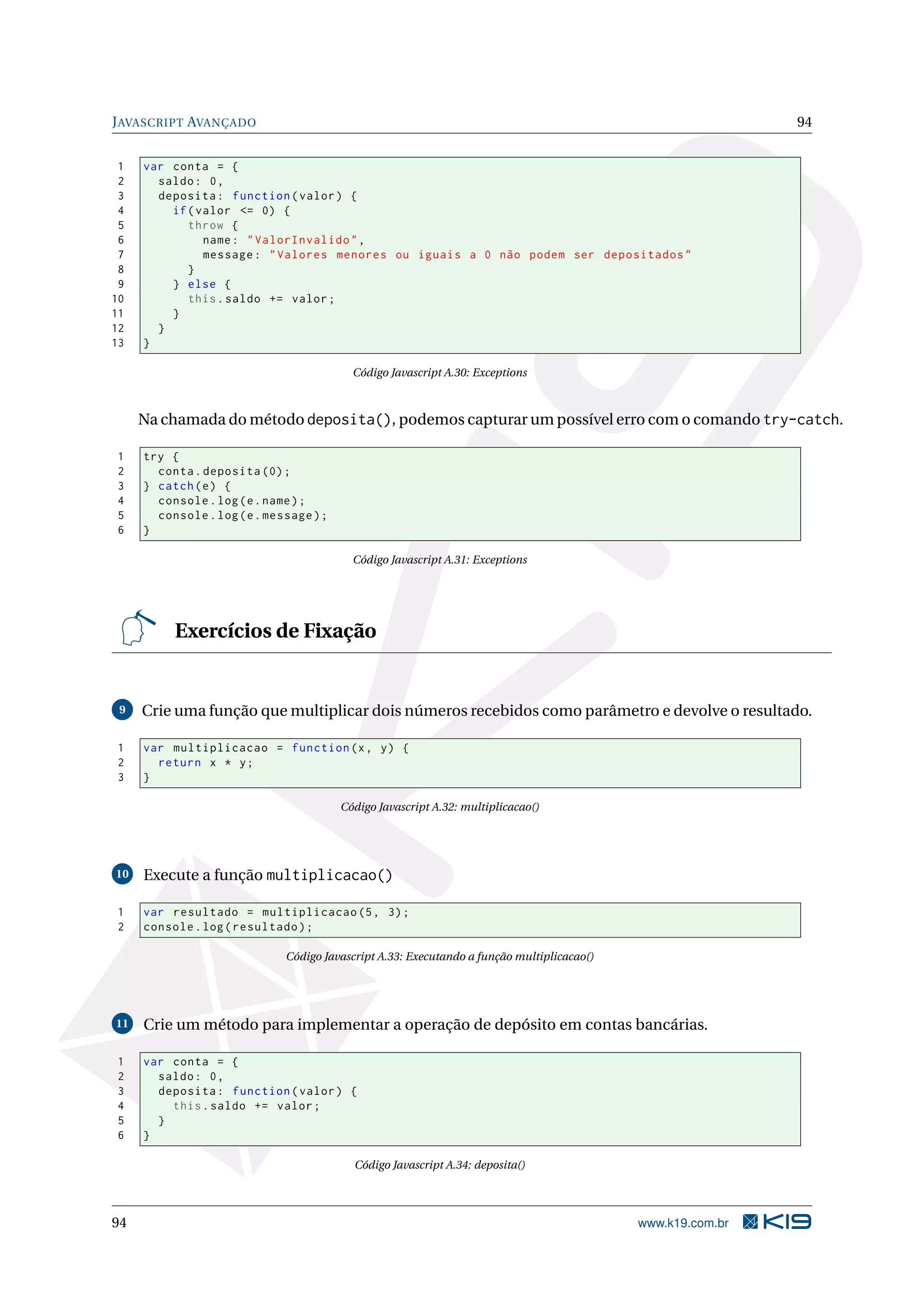 JAVASCRIPT AVANÇADO 94
1 var conta = {
2 saldo: 0,
3 deposita: function(valor) {
4 if(valor <= 0) {
5 throw {
6 name: "ValorInvalido",
7 message: "Valores menores ou iguais a 0 não podem ser depositados"
8 }
9 } else {
10 this.saldo += valor;
11 }
12 }
13 }
Código Javascript A.30: Exceptions
Na chamada do método deposita(), podemos capturar um possível erro com o comando try-catch.
1 try {
2 conta.deposita (0);
3 } catch(e) {
4 console.log(e.name);
5 console.log(e.message);
6 }
Código Javascript A.31: Exceptions
Exercícios de Fixação
9 Crie uma função que multiplicar dois números recebidos como parâmetro e devolve o resultado.
1 var multiplicacao = function(x, y) {
2 return x * y;
3 }
Código Javascript A.32: multiplicacao()
10 Execute a função multiplicacao()
1 var resultado = multiplicacao (5, 3);
2 console.log(resultado);
Código Javascript A.33: Executando a função multiplicacao()
11 Crie um método para implementar a operação de depósito em contas bancárias.
1 var conta = {
2 saldo: 0,
3 deposita: function(valor) {
4 this.saldo += valor;
5 }
6 }
Código Javascript A.34: deposita()
94 www.k19.com.br
 